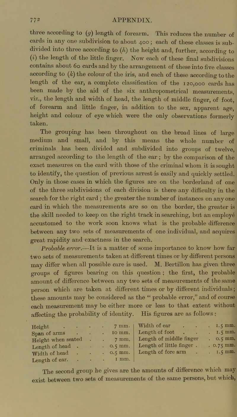 three according to {g) length of forearm. This reduces the number of cards in anj' one subdivision to about 400; each of these classes is sub- divided into three according to (A) the height and, further, according to {i) the length of the little finger. Now each of these final subdivisions contains about 60 cards and by the arrangement of these into five classes according to (A) the colour of the iris, and each of these according to the length of the ear, a complete classification of the 120,000 cards has been made by the aid of the six anthropometrical measurements, viz., the length and width of head, the length of middle finger, of foot, of forearm and little finger, in addition to the sex, apparent age, height and colour of eye which were the only observations formerly taken. The grouping has been throughout on the broad lines of large medium and small, and by this means the whole number of criminals has been divided and subdivided into groups of twelve, arranged according to the length of the ear ; by the comparison of the exact measures on the card with those of the criminal whom it is sought to identify, the question of previous ai-rest is easily and quickly settled. Only in those cases in which the figures are on the borderland of one of the three subdivisions of each division is there any difficulty in the search for the right card ; the greater the number of instances on any one card in which the measurements are so on the border, the gi’eater is the skill needed to keep on the right track in searching, but an employe accustomed to the work soon knows what is the probable difference between any two sets of measurements of one individual, and acquires great rapidity and exactness in the search. Prohahle It is a matter of some importance to know how far two sets of measurements taken at different times or by different persons may differ when all possible care is used. M. Bertillon has given three groups of figures bearing on this question ; the first, the probable amount of difference between any two sets of measurements of the same person which are taken at different times or by different individuals; these amounts may be considered as the “ probable error,” and of course each measurement may be either more or less to that extent without affecting the probability of identity. His figures are as follows : Height 7 mm. Span of arms , 10 mm. Height when seated 7 mm. Length of head . 0.5 mm. Width of head . . 0.5 mm. Length of ear. I mm. Width of ear , , . 1.5 mm, Length of foot . . . 1.5 mm. Length of middle finger . o. 5 mm. Length of little finger . .0.75 mm. Length of fore arm . . 1.5 mm. The second group he gives are the amounts of difference which may exist between two sets of measurements of the same persons, but which.