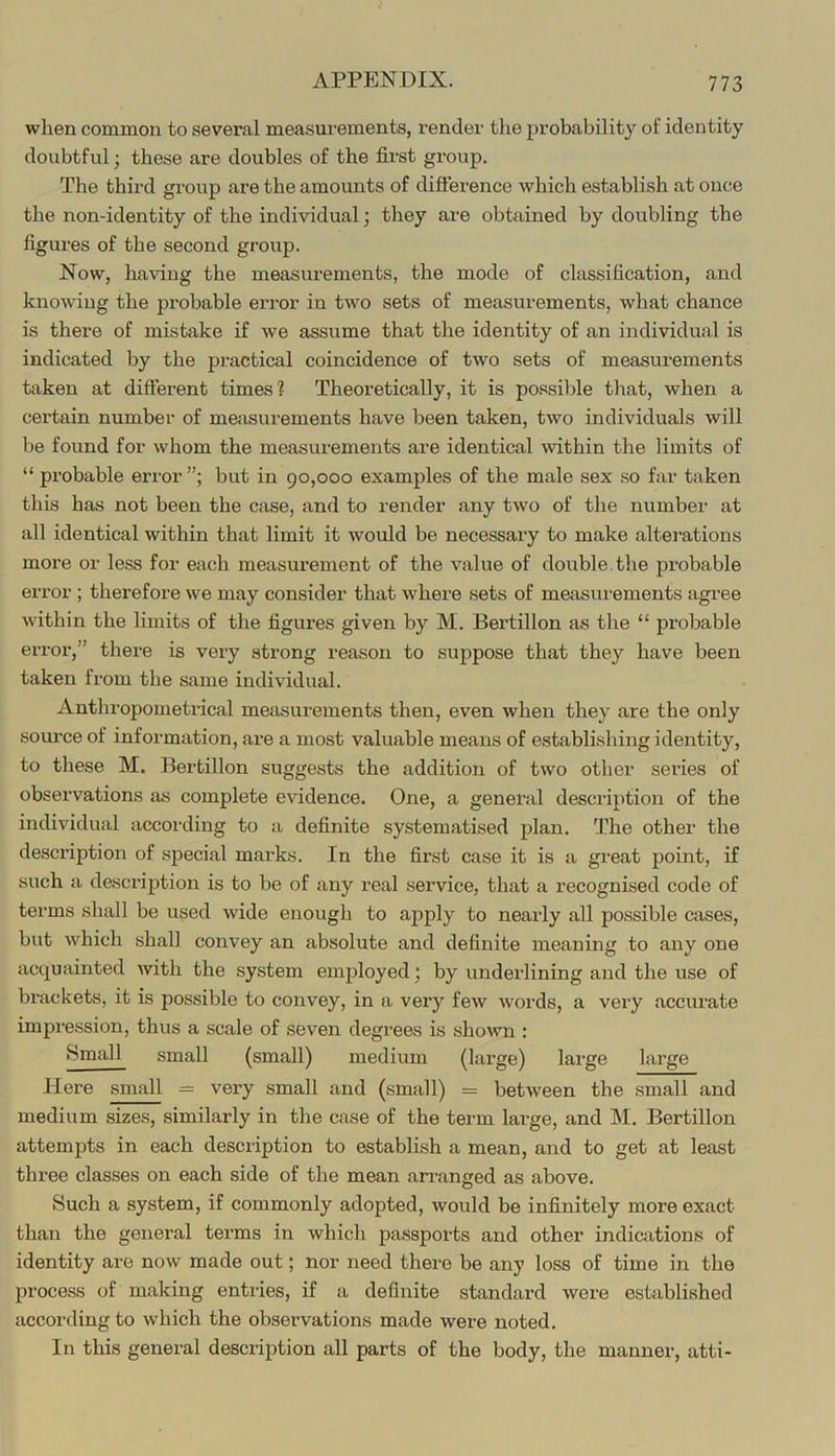 when common to several measurements, render tlie probability of identity doubtful; these are doubles of the first group. The third group are the amounts of difference which establish at once the non-identity of the individual; they are obtained by doubling the figures of the second group. Now, having the measurements, the mode of classification, and knowing the probable error in two sets of measurements, what chance is there of mistake if Ave assume that the identity of an individual is indicated by the practical coincidence of two sets of measurements taken at different times? Theoretically, it is possible that, when a certain number of measurements have been taken, two individuals will be found for whom the measurements are identical within the limits of “ probable error but in 90,000 examples of the male sex so far taken this has not been the case, and to render any two of the number at all identical within that limit it would be necessai’y to make alterations more or less for each measurement of the value of double, the probable error ; therefore we may consider that where sets of measurements agree within the limits of the figures given by M. Bertillon as the “ probable error,” there is very strong reason to suppose that they have been taken from the same individual. Anthropometrical measurements then, even when they are the only source of information, are a most valuable means of establishing identity, to these M. Bertillon suggests the addition of two other series of observations as complete evidence. One, a general description of the individual according to a definite systematised plan. The other the description of special marks. In the first case it is a great point, if such a description is to be of any real service, that a recognised code of terms shall be used wide enough to apply to nearly all possible cases, but which shall convey an absolute and definite meaning to any one acquainted with the system emjiloyed; by underlining and the use of brackets, it is possible to convey, in a very few words, a very accurate impression, thus a scale of seven degrees is shown : small (small) medium (large) large large Here small = very small and (small) = between the small and medium sizes, similarly in the case of the term large, and M. Bertillon attempts in each description to establish a mean, and to get at least three classes on each side of the mean arranged as above. Such a system, if commonly adopted, would be infinitely more exact than the general terms in which passports and other indicjitions of identity are now made out; nor need there be any loss of time in the process of making entries, if a definite standard were established according to which the observations made were noted. In this general description all parts of the body, the manner, atti-