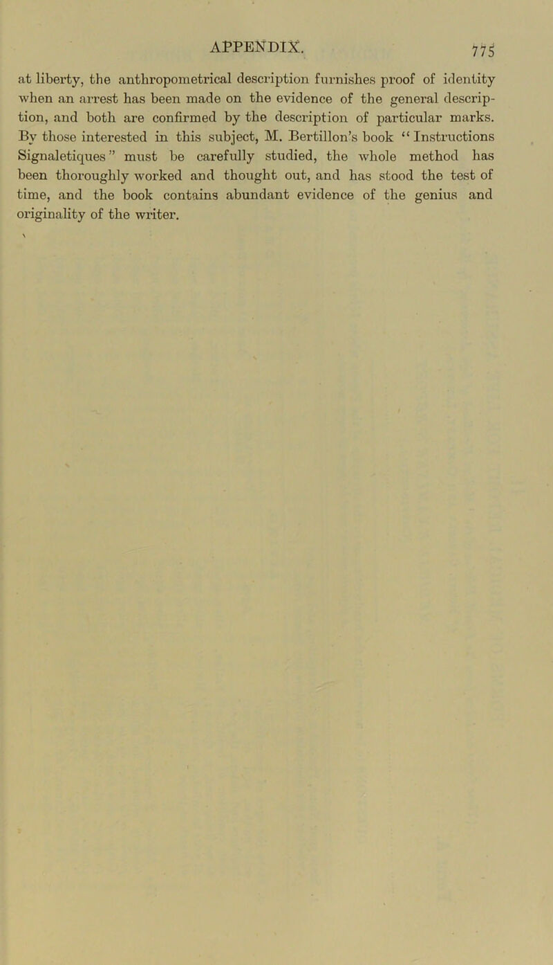 at liberty, the anthropometrical desciaption furnishe.s proof of identity when an arrest has been made on the evidence of the general descrip- tion, and both are confirmed by the description of particular marks. By those interested in this subject, M. Bertillon’s book “ Insti’uctions Signaletiques ” must be carefully studied, the whole method has been thoroughly worked and thought out, and has stood the test of time, and the book contains abundant evidence of the genius and originality of the writer.