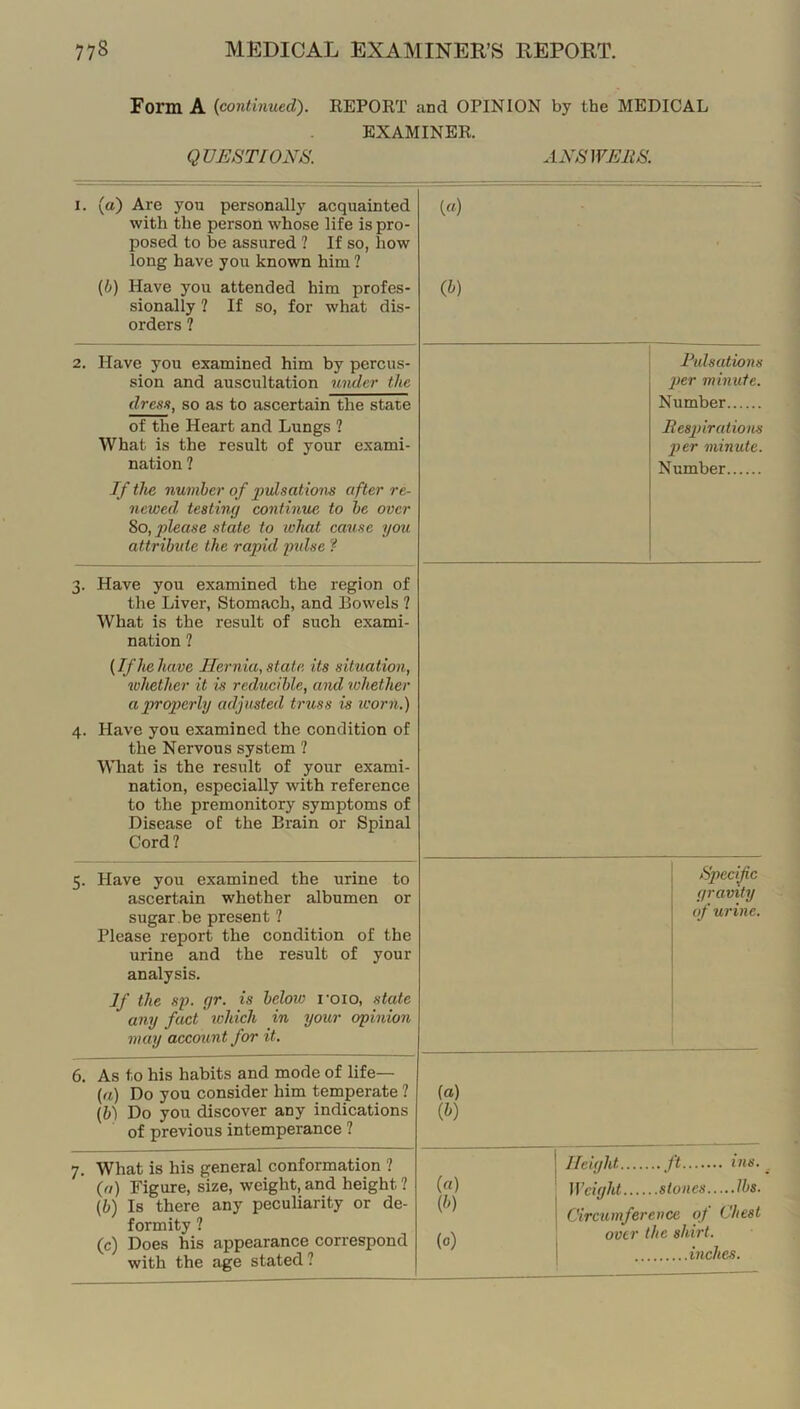 Form A {continued). KEPORT and OPINION by the MEDICAL EXAMINER. Q VEST IONS. ANS WEliS. I. (a) Are you personally acquainted with the person whose life is pro- posed to be assured ? If so, how long have you known him ? {b) Have you attended him profes- sionally ? If so, for what dis- orders ? («) (h) 2. Have you examined him by percus- sion and auscultation 7inder the dress, so as to ascertain the state of the Heart and Lungs ? What is the result of your exami- nation ? If the number of imlsations after re- newed testing continue, to he over 8o, yjZease state to what carise you attribute the rapid yidse ? Pulsations pier minute. Number Bespirations per minute. Number 3. Have you examined the region of the Liver, Stomach, and Bowels ? What is the result of such exami- nation ? (If he have Hernia, state its situation, 7vhether it is reducible, and lohether a properly adjusted U'v,ss is icorn.) 4. Have you examined the condition of the Nervous system ? What is the result of your exami- nation, especially with reference to the premonitory symptoms of Disease of the Brain or Spinal Cord? 5. Have you examined the urine to ascertain whether albumen or sugar ,be present ? Please report the condition of the urine and the result of your analysis. If the sp. gr. is below I'oio, state any fact which in your ophiion may account for it. Specific gravity of urine. 6. As to his habits and mode of life— {a) Do you consider him temperate ? {b) Do you discover any indications of previous intemperance ? (a) (&) 7. What is his general conformation ? {a) Figure, size, weight, and height ? \b) Is there any peculiarity or de- formity ? (c) Does his appearance correspond with the age stated ? («) [h) (0) Height ft ins. Weight stones lbs. Circiunference oj Chest over the shirt. inches.