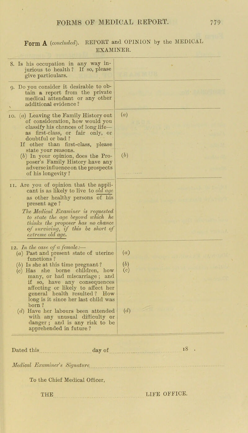 Form A (conchuled). IIEPORT and OPINION by the MEDICAL EXAMINER. 8. Is his occupation in any way in- jurious to health ? If so, please give particulars. 9. Do you consider it desirable to ob- tain a report from the private medical attendant or any other additional evidence ? 10. (a) Leaving the Family History out {«) of consideration, how would you classify his chances of longlife— as first-class, or fair only, or doubtful or bad ? If other than first-class, please state your reasons. (6) In your opinion, does the Pro- (^) poser’s Family History have any adverse influence on the prospects of his longevity 2 II. Are you of opinion that the appli- cant is as likely to live to olduye as other healthy persons of his present age 2 The Medical Examiner is requested to state the aye beyond lohich he thinks the jiroyoser has no chance of surviving, if this he short of extreme old aye. 12. In the case of a female:— (a) Past and present state of uterine functions 2 {h) Is she at this time pregnant 2 (c) Has she borne chRdren, how many, or had miscarriage; and if so, have any consequences affecting or likely to affect her general health resulted 2 How long is it since her last child was born 2 {d) Have her labours been attended with any unusual difliculty or danger ; and is any risk to be apprehended in future 2 («) {b) (c) (d) Dated this day of Medical Examiner's Hiynatiire^ To the Chief Medical Officer, THE LIFE OFFICE.