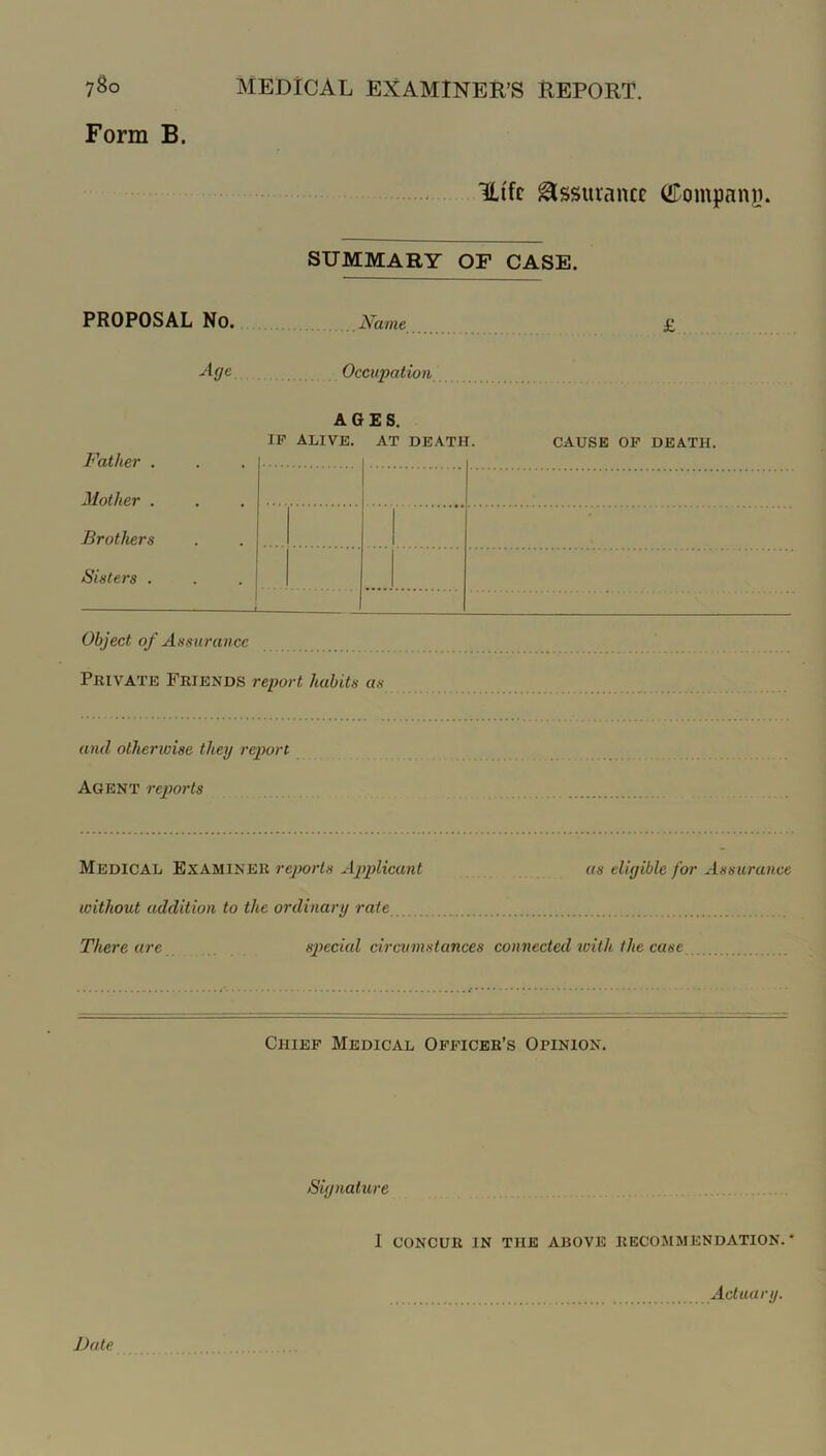 7^0 Form B. Medical examiner’s report. mi'fc glssurancc ©ompanji. SUMMARY OP CASE. PROPOSAL No. Name £ -‘•ti/e Occupation AGES. IP ALIVE. AT DEATH. CAUSE OP DEATH. Father . Mother . Brothers Sisters . Object of Assurance Private Friends report habits as and otherwise they report Agent rejwrts Medical Examiner rejwrts Ajydicant as eligible for Assurance without addition to the ordinary rate There are special circumstances connected icith the case Chiep Medical Oppicbr’s Opinion. Signature I CONCUR in the above RECOMMENDATION.* Actuary.