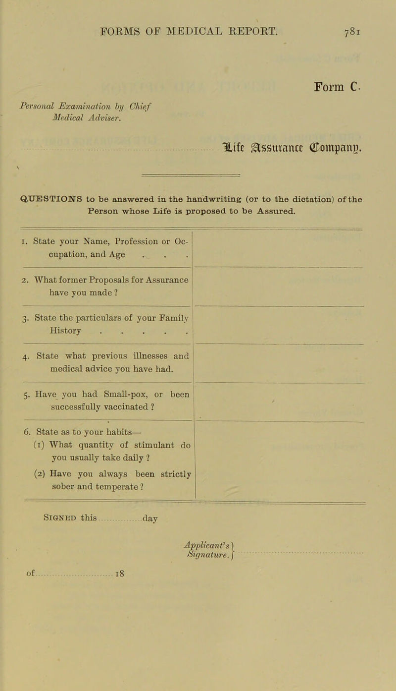 Form C. Personal Examination bi/ Chief Alcdical Adviser. Uifc Assurance (JTompani). QUESTIONS to be answered in the handwriting (or to the dictation) of the Person whose Life is proposed to be Assured. I. State your Name, Profession or Oc- cupation, and Age 2. What former Proposals for Assurance have you made ? 3. State the particulars of your Family History 4. State what previous illnesses and medical advice you have had. 5. Have you had Small-pox, or been successfully vaccinated ? 6. State as to your habits— (1) What quantity of stimulant do you usually take daily ? (2) Have you always been strictly sober and temperate ? 1 1 1 SiaNliD this day of 18 Applicant’s | ^'if/nature. J