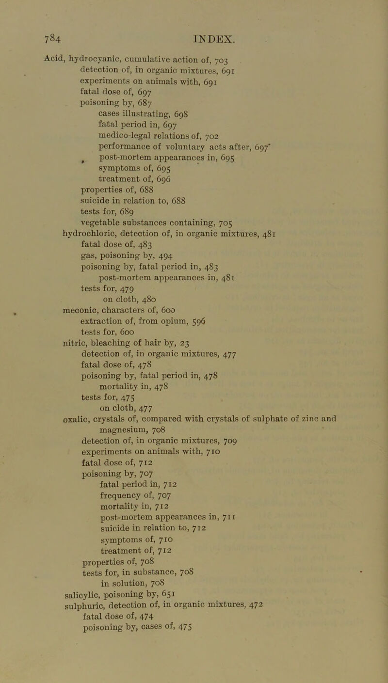 Acid, hydrocyanic, cumulative action of, 703 detection of, in organic mixtures, 691 experiments on animals with, 691 fatal dose of, 697 poisoning by, 687 cases illustrating, 698 fatal period in, 697 medico-legal relations of, 702 performance of voluntary acts after, 697' ^ post-mortem appearances in, 695 symptoms of, 695 treatment of, 696 properties of, 688 suicide in relation to, 688 tests for, 689 vegetable substances containing, 705 hydrochloric, detection of, in organic mixtures, 481 fatal dose of, 483 gas, poisoning by, 494 poisoning by, fatal period in, 483 post-mortem app>earances in, 48 [ tests for, 479 on cloth, 480 meconic, characters of, 600 extraction of, from opium, 596 tests for, 600 nitric, bleaching of hair by, 23 detection of, in organic mixtures, 477 fatal dose of, 478 poisoning by, fatal period in, 478 mortality in, 478 tests for, 475 on cloth, 477 oxalic, crystals of, compared with crystals of sulphate of zinc and magnesium, 708 detection of, in organic mixtures, 709 experiments on animals with, 710 fatal dose of, 712 poisoning by, 707 fatal period in, 712 frequency of, 707 mortality in, 712 post-mortem appearances in, 711 suicide in relation to, 712 symptoms of, 710 treatment of, 712 properties of, 708 tests for, in substance, 708 in solution, 708 salicylic, poisoning by, 651 sulphuric, detection of, in organic mixtures, 472 fatal dose of, 474 poisoning by, cases of, 475