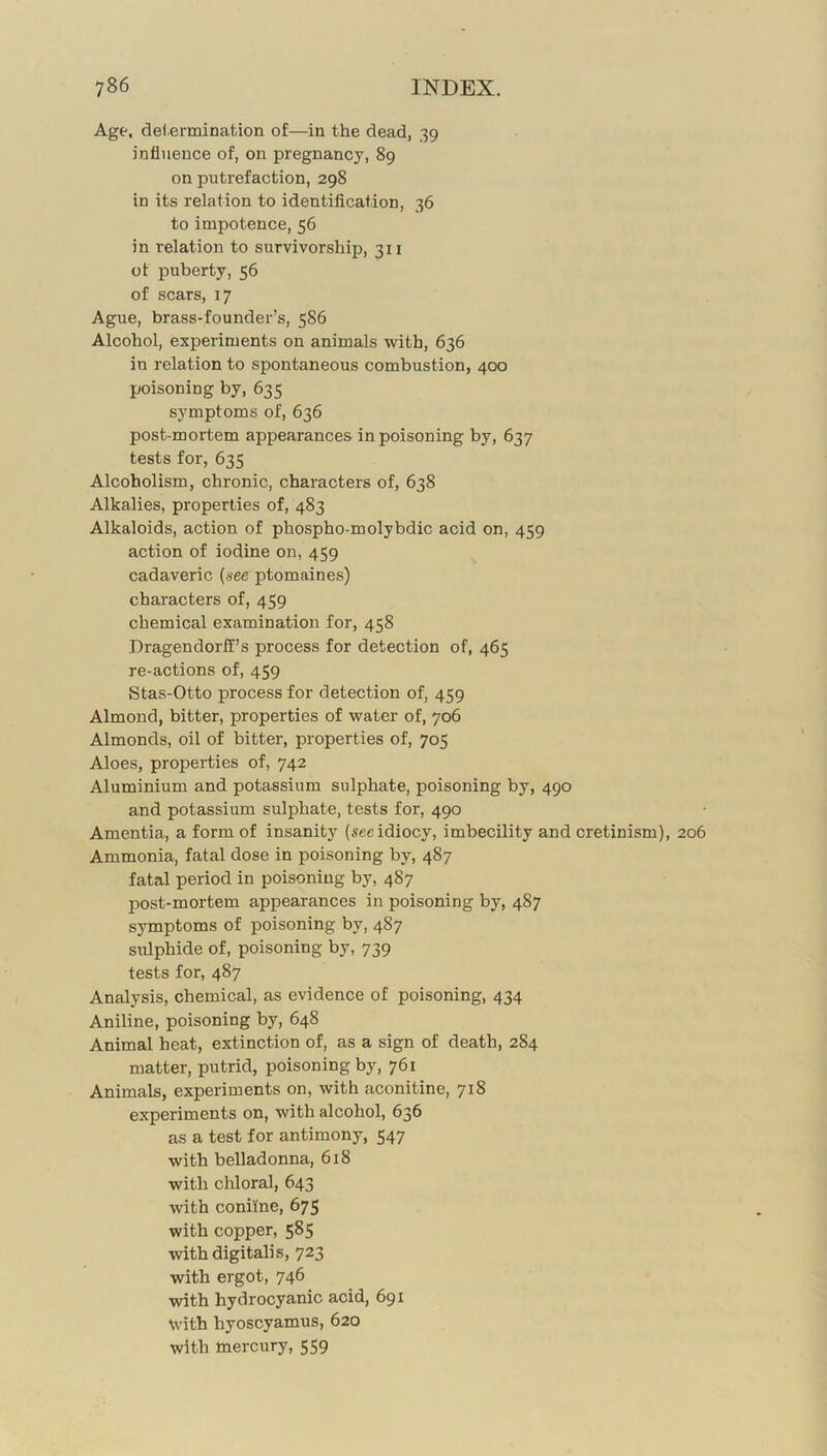 Age, dei.ermination of—in the dead, 39 influence of, on pregnancy, 89 on putrefaction, 298 in its relation to identification, 36 to impotence, 56 in relation to survivorship, 311 of puberty, 56 of scars, 17 Ague, brass-founder’s, 586 Alcohol, experiments on animals with, 636 in relation to spontaneous combustion, 400 poisoning by, 635 symptoms of, 636 post-mortem appearances in poisoning by, 637 tests for, 635 Alcoholism, chronic, characters of, 638 Alkalies, properties of, 483 Alkaloids, action of phospho-molybdic acid on, 459 action of iodine on, 459 cadaveric {see ptomaines) characters of, 459 chemical examination for, 458 Dragendorff’s process for detection of, 465 re-actions of, 459 Stas-Otto process for detection of, 459 Almond, bitter, properties of water of, 706 Almonds, oil of bitter, properties of, 705 Aloes, properties of, 742 Aluminium and potassium sulphate, poisoning by, 490 and potassium sulphate, tests for, 490 Amentia, a form of insanity (see idiocy, imbecility and cretinism), 206 Ammonia, fatal dose in poisoning by, 487 fatal period in poisoning by, 487 post-mortem appearances in poisoning by, 487 symptoms of poisoning by, 487 sulphide of, poisoning by, 739 tests for, 487 Analysis, chemical, as evidence of poisoning, 434 Aniline, poisoning by, 648 Animal heat, extinction of, as a sign of death, 284 matter, putrid, poisoning by, 761 Animals, experiments on, with aconitine, 718 experiments on, with alcohol, 636 as a test for antimony, 547 with belladonna, 618 with chloral, 643 with coniine, 675 with copper, 585 with digitalis, 723 with ergot, 746 with hydrocyanic acid, 691 with hyoscyamus, 620 with mercury, 559