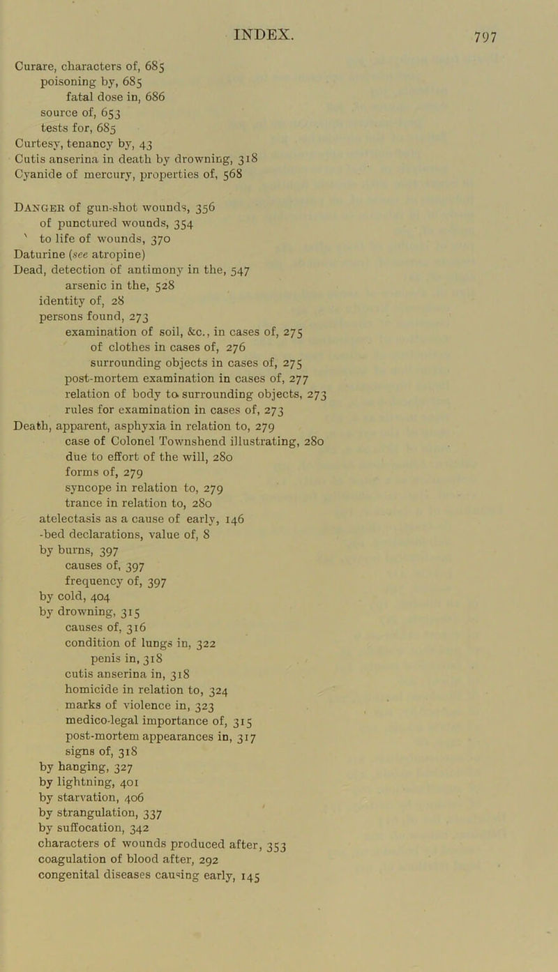 Curare, characters of, 685 poisoning by, 685 fatal dose in, 686 source of, 653 tests for, 685 Curtesy, tenancy by, 43 Cutis anserina in death by drowning, 318 C3’anide of mercury, properties of, 568 Dangek of gun-shot wounds, 356 of punctured wounds, 354 ' to life of wounds, 370 Daturine {see atropine) Dead, detection of antimon)'^ in the, 547 arsenic in the, 528 identity of, 28 persons found, 273 examination of soil, &c., in cases of, 275 of clothes in cases of, 276 surrounding objects in cases of, 275 post-mortem examination in cases of, 277 relation of body to surrounding objects, 273 rules for examination in cases of, 273 Death, apparent, asphyxia in relation to, 279 case of Colonel Townshend illustrating, 280 due to effort of the will, 280 forms of, 279 syncope in relation to, 279 trance in relation to, 2S0 atelectasis as a cause of early, 146 -bed declarations, value of, 8 by burns, 397 causes of, 397 frequency of, 397 by cold, 404 by drowning, 315 causes of, 316 condition of lungs in, 322 penis in, 318 cutis anserina in, 318 homicide in relation to, 324 marks of violence in, 323 medico-legal importance of, 315 post-mortem appearances in, 317 signs of, 318 by hanging, 327 by lightning, 401 by starvation, 406 by strangulation, 337 by suffocation, 342 characters of wounds produced after, 353 coagulation of blood after, 292 congenital diseases causing early, 145