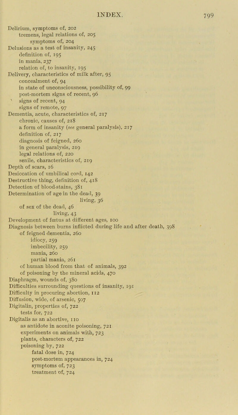 Delirium, symptoms of, 202 tremens, legal relations of, 205 symptoms of, 204 Delusions as a test of insanity, 245 definition of, 195 in mania, 237 relation of, to insanity, 195 Delivery, cbaracteristics of milk after, 95 concealment of, 94 in state of unconsciousness, possibility of, 99 post-mortem signs of recent, 96 ' signs of recent, 94 signs of remote, 97 Dementia, acute, characteristics of, 217 chronic, causes of, 218 a form of insanity (see general paralysis), 217 definition of, 217 diagnosis of feigned, 260 in general paralysis, 219 legal relations of, 220 senile, characteristics of, 219 Depth of scars, 16 Desiccation of umbilical cord, 142 Destructive thing, definition of, 418 Detection of blood-stains, 381 Determination of age in the dead, 39 living, 36 of sex of the dead, 46 living, 43 Development of foetus at different ages, 100 Diagnosis between burns inflicted during life and after death, 398 of feigned dementia, 260 idiocy, 259 imbecility, 259 mania, 260 partial mania, 261 of human blood from that of animals, 392 of poisoning by the mineral acids, 470 Diaphragm, wounds of, 380 Difficulties surrounding questions of insanity, 191 Difficulty in procuring abortion, 112 Diffusion, wide, of arsenic, 507 Digitalin, properties of, 722 tests for, 722 Digitalis as an abortive, 110 as antidote in aconite poisoning, 721 experiments on animals with, 723 plants, characters of, 722 poisoning by, 722 fatal dose in, 724 post-mortem appearances in, 724 symptoms of, 723 treatment of, 724