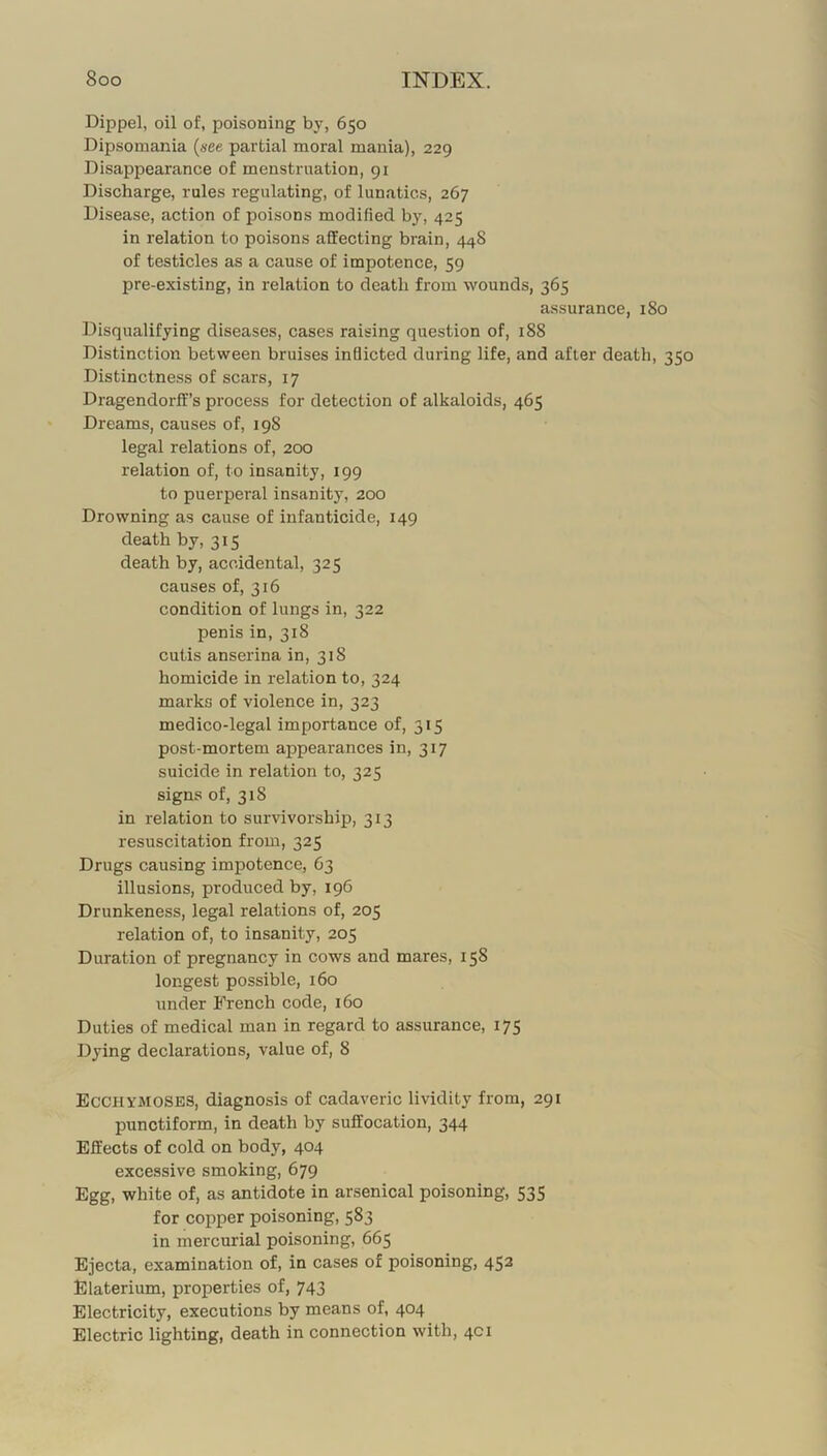 Dippel, oil of, poisoning by, 650 Dipsomania {see partial moral mania), 229 Disappearance of menstruation, 91 Discharge, rales regulating, of lunatics, 267 Disease, action of poisons modified by, 425 in relation to poisons affecting brain, 448 of testicles as a cause of impotence, 59 pre-existing, in relation to death from wounds, 365 assurance, 180 Disqualifying diseases, cases raising question of, 188 Distinction between bruises inflicted during life, and after death, 350 Distinctness of scars, 17 Dragendorff’s process for detection of alkaloids, 465 Dreams, causes of, 198 legal relations of, 200 relation of, to insanity, 199 to puei'peral insanity, 200 Drowning as cause of infanticide, 149 death by, 315 death by, accidental, 325 causes of, 316 condition of lungs in, 322 penis in, 318 cutis anserina in, 318 homicide in relation to, 324 marks of violence in, 323 medico-legal importance of, 315 post-mortem appearances in, 317 suicide in relation to, 325 signs of, 318 in relation to survivorship, 313 resuscitation from, 325 Drugs causing impotence, 63 illusions, produced by, 196 Drunkeness, legal relations of, 205 relation of, to insanity, 205 Duration of pregnancy in cows and mares, 158 longest possible, 160 under French code, 160 Duties of medical man in regard to assurance, 175 Dying declarations, value of, 8 Ecchymoses, diagnosis of cadaveric lividity from, 291 punctiform, in death by suffocation, 344 Effects of cold on body, 404 excessive smoking, 679 Egg, white of, as antidote in arsenical poisoning, 535 for copper poisoning, 583 in mercurial poisoning, 665 Ejecta, examination of, in cases of poisoning, 452 Elaterium, properties of, 743 Electricity, executions by means of, 404 Electric lighting, death in connection with, 4ci