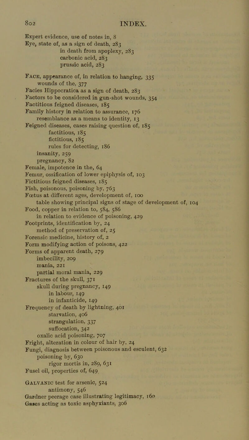 Expert evidence, use of notes in, 8 Eye, state of, as a sign of death, 283 in death from apoplexy, 283 carbonic acid, 283 prussic acid, 283 Face, appearance of, in relation to hanging, 335 wounds of the, 377 Facies Hippocratica as a sign of death, 283 Factors to be considered in gun-shot wounds, 354 Factitious feigned diseases, 185 Family history in relation to assurance, 176 resemblance as a means to identity, 13 Feigned diseases, cases raising question of, 185 factitious, 185 fictitious, 185 rules for detecting, 186 insanity, 259 pregnancy, 82 Female, impotence in the, 64 Femur, ossification of lower epiphysis of, 103 Fictitious feigned diseases, 185 Fish, poisonous, poisoning by, 763 Foetus at different ages, development of, 100 table showing principal signs of stage of development of. Food, copper in relation to, 584, 586 in relation to evidence of poisoning, 429 Footprints, identification by, 24 method of preservation of, 25 Forensic medicine, history of, 2 Form modifying action of poisons, 422 Forms of apparent death, 279 imbecility, 209 mania, 221 partial moral mania, 229 Fractures of the skull, 371 skull during pregnancy, 149 in labour, 149 in infanticide, 149 Frequency of death by lightning, 401 starvation, 406 strangulation, 337 suffocation, 342 oxalic acid poisoning, 707 Fright, alteration in colour of hair by, 24 Fungi, diagnosis between poisonous and esculent, 632 poisoning by, 630 rigor mortis in, 289, 631 Fusel oil, properties of, 649 Galvanic test for arsenic, 524 antimony, 546 Gardner peerage case illustrating legitimacy, 160 Gases acting as toxic asphyxiants, 306