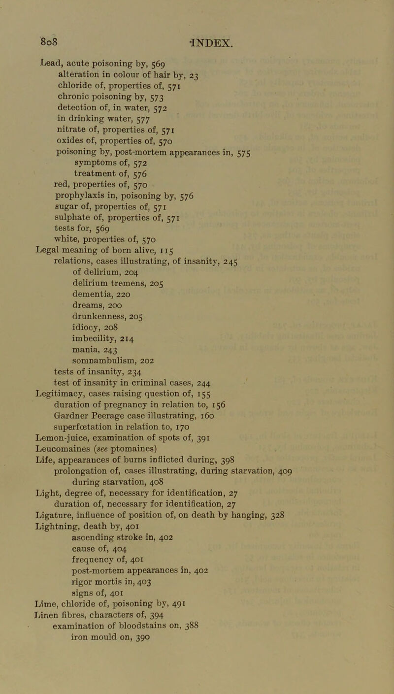 Lead, acute poisoning by, 569 alteration in colour of hair by, 23 chloride of, properties of, 571 chronic poisoning by, 573 detection of, in water, 572 in drinking water, 577 nitrate of, properties of, 571 oxides of, properties of, 570 poisoning by, post-mortem appearances in, 575 symptoms of, 572 treatment of, 576 red, properties of, 570 prophylaxis in, poisoning by, 576 sugar of, properties of, 571 sulphate of, properties of, 571 tests for, 569 white, properties of, 570 Legal meaning of born alive, 115 relations, cases illustrating, of insanity, 245 of delirium, 204 delirium tremens, 205 dementia, 220 dreams, 200 drunkenness, 205 idiocy, 208 imbecility, 214 mania, 243 somnambulism, 202 tests of insanity, 234 test of insanity in criminal cases, 244 Legitimacy, cases raising question of, 155 duration of pregnancy in relation to, 156 Gardner Peerage case illustrating, 160 superfoetation in relation to, 170 Lemon-juice, examination of spots of, 391 Leucomaines {see ptomaines) Life, appearances of burns inflicted during, 398 prolongation of, cases illustrating, during starvation, 409 during starvation, 408 Light, degree of, necessary for identification, 27 duration of, necessary for identification, 27 Ligature, influence of position of, on death by hanging, 328 Lightning, death by, 401 ascending stroke in, 402 cause of, 404 frequency of, 401 post-mortem appearances in, 402 rigor mortis in, 403 signs of, 401 Lime, chloride of, poisoning by, 491 Linen fibres, characters of, 394 examination of bloodstains on, 388 iron mould on, 390