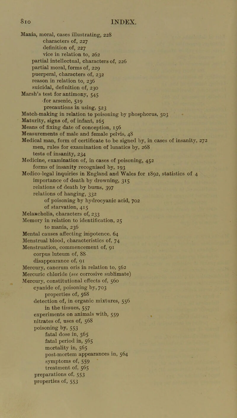 Mauia, moral, cases illustrating, 228 chajracters of, 227 definition of, 227 vice in relation to, 262 partial intellectual, characters of, 226 partial moral, forms of, 229 puerperal, characters of, 232 reason in relation to, 236 suicidal, definition of, 230 Marsh’s test for antimony, 545 •for arsenic, 519 precautions in using, 523 Match-making in relation to poisoning by phosphorus, 503 Maturity, signs of, of infant, 165 Means of fixing date of conception, 156 Measurements of male and female pelvis, 48 Medical man, form of certificate to be signed by, in cases of insanity, 272 men, rules for examination of lunatics by, 268 tests of insanity, 234 Medicine, examination of, in cases of poisoning, 452 forms of insanity recognised by, 193 Medico-legal inquiries in England and Wales for 1892, statistics of 4 importance of death by drowning, 315 relations of death by burns, 397 relations of hanging, 332 of poisoning by hydrocyanic acid, 702 of starvation, 415 Melancholia, characters of, 233 Memory in relation to identification, 25 to mania, 236 Mental causes affecting impotence, 64 Menstrual blood, characteristics of, 74 Menstruation, commencement of, 91 corpus luteum of, 88 disappearance of, 91 Mercury, cancrum oris in relation to, 562 Mercuric chloride (see corrosive sublimate) Mercury, constitutional effects of, 560 cyanide of, poisoning by, 703 properties of, 568 detection of, in organic mixtures, 556 in the tissues, 557 experiments on animals with, 559 , nitrates of, uses of, 568 poisoning by, 553 fatal dose in, 565 fatal period in, 565 mortality in, 565 post-mortem appearances in, 564 symptoms of, 559 treatment of, 565 preparations of, 553 properties of, 553