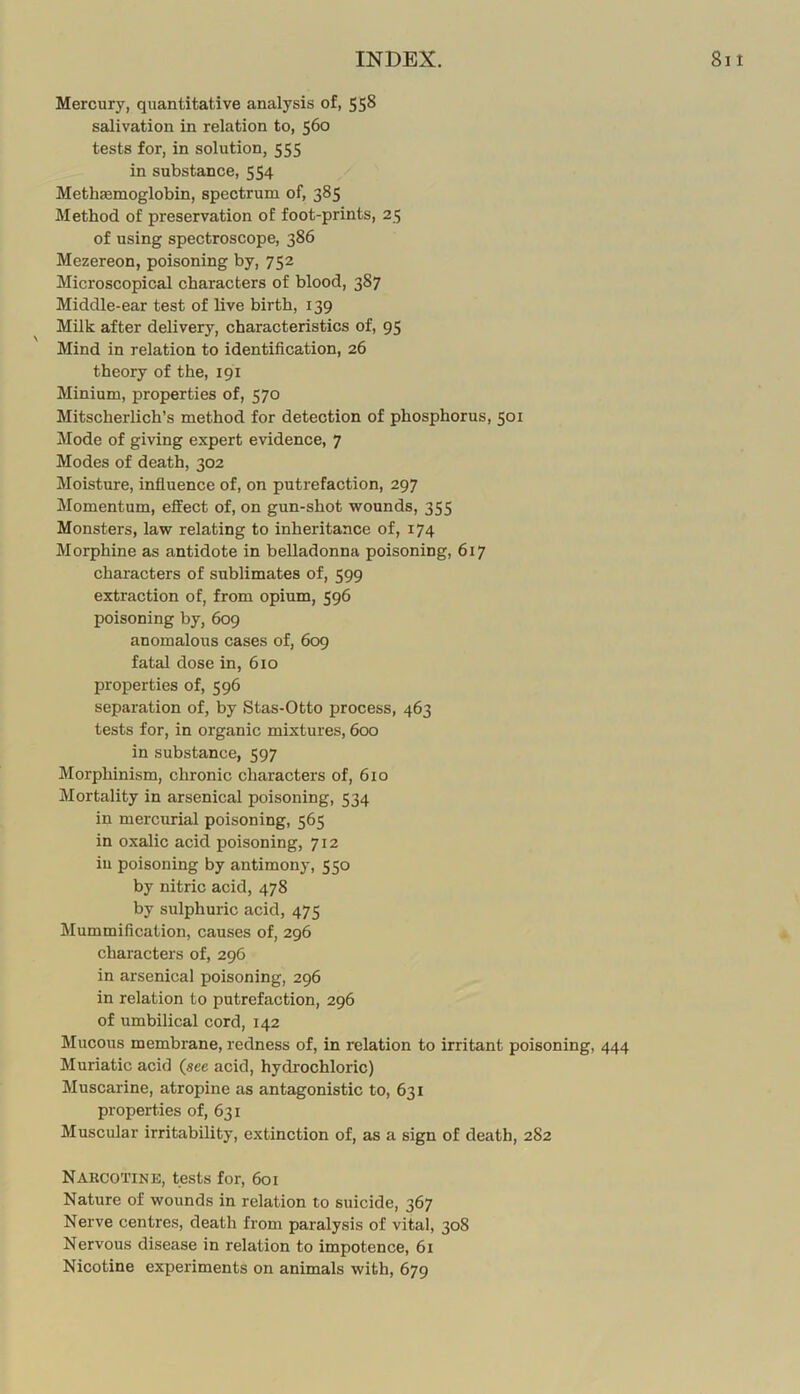 Mercury, quantitative analysis of, 558 salivation in relation to, 560 tests for, in solution, 555 in substance, 554 Methaemoglobin, spectrum of, 385 Method of preservation of foot-prints, 25 of using spectroscope, 386 Mezereon, poisoning by, 752 Microscopical characters of blood, 387 Middle-ear test of live birth, 139 Milk after delivery, characteristics of, 95 Mind in relation to identification, 26 theory of the, 191 Minium, properties of, 570 Mitscherlich’s method for detection of phosphorus, 501 Mode of giving expert evidence, 7 Modes of death, 302 Moisture, influence of, on putrefaction, 297 Momentum, effect of, on gun-shot wounds, 355 Monsters, law relating to inheritance of, 174 Morphine as antidote in belladonna poisoning, 617 characters of sublimates of, 599 extraction of, from opium, 596 poisoning by, 609 anomalous cases of, 609 fatal dose in, 610 properties of, 596 separation of, by Stas-Otto process, 463 tests for, in organic mixtures, 600 in substance, 597 Morphinism, chronic characters of, 610 Mortality in arsenical poisoning, 534 in mercurial poisoning, 565 in oxalic acid poisoning, 712 iu poisoning by antimony, 550 by nitric acid, 478 by sulphuric acid, 475 Mummification, causes of, 296 characters of, 296 in arsenical poisoning, 296 in relation to putrefaction, 296 of umbilical cord, 142 Mucous membrane, redness of, in relation to irritant poisoning, 444 Muriatic acid (see acid, hydrochloric) Muscarine, atropine as antagonistic to, 631 properties of, 631 Muscular irritability, extinction of, as a sign of death, 282 Narcotine, tests for, 601 Nature of wounds in relation to suicide, 367 Nerve centres, death from paralysis of vital, 308 Nervous disease in relation to impotence, 61 Nicotine experiments on animals with, 679