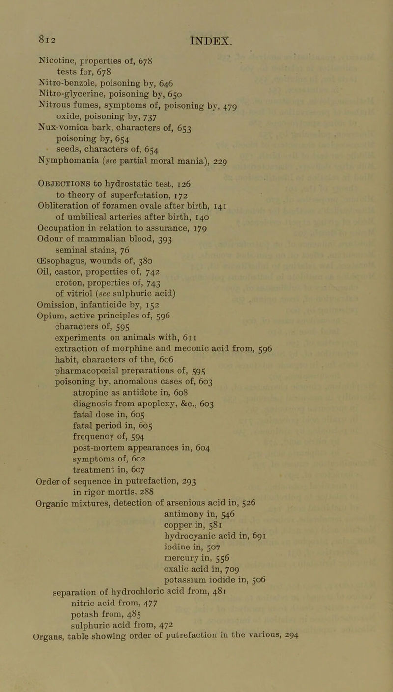 Nicotine, properties of, 678 tests for, 678 Nitro-benzole, poisoning by, 646 Nitro-glycerine, poisoning by, 650 Nitrous fumes, symptoms of, poisoning by, 479 oxide, poisoning by, 737 Nux-vomica bark, characters of, 653 poisoning by, 654 seeds, characters of, 654 Nymphomania (see partial moral mania), 229 Objections to hydrostatic test, 126 to theory of superfoetation, 172 Obliteration of foramen ovale afterbirth, 141 of umbilical arteries after birth, 140 Occupation in relation to assurance, 179 Odour of mammalian blood, 393 seminal stains, 76 CEsophagus, wounds of, 380 Oil, castor, properties of, 742 croton, properties of, 743 of vitriol (see sulphuric acid) Omission, infanticide by, 152 Opium, active principles of, 596 characters of, 595 experiments on animals with, 611 extraction of morphine and meconic acid from, 596 habit, characters of the, 606 pharmacopoeial preparations of, 595 poisoning by, anomalous cases of, 603 atropine as antidote in, 608 diagnosis from apoplexy, &c., 603 fatal dose in, 605 fatal period in, 605 frequency of, 594 post-mortem appearances in, 604 symptoms of, 602 treatment in, 607 Order of sequence in putrefaction, 293 in rigor mortis, 288 Organic mixtures, detection of arsenious acid in, 526 antimony in, 546 copper in, 581 hydrocyanic acid in, 691 iodine in, 507 mercury in, 556 oxalic acid in, 709 potassium iodide in, 506 separation of hydrochloric acid from, 481 nitric acid from, 477 potash from, 485 sulphuric acid from, 472 Organs, table showing order of putrefaction in the various, 294