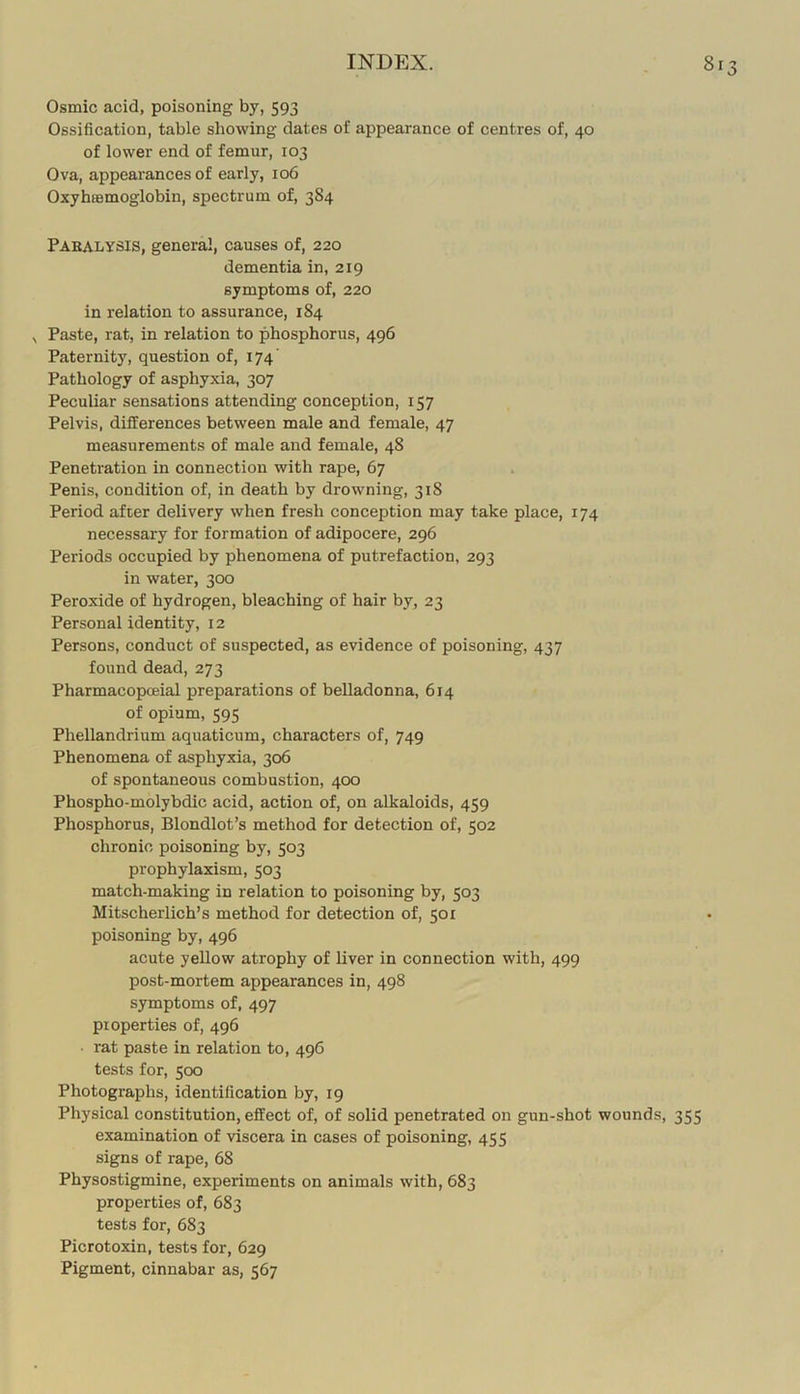 Osmic acid, poisoning by, 593 Ossification, table showing dates of appearance of centres of, 40 of lower end of femur, 103 Ova, appearances of early, 106 Oxybremoglobin, spectrum of, 384 Pabalysis, general, causes of, 220 dementia in, 219 symptoms of, 220 in I'elation to assurance, 184 , Paste, rat, in relation to phosphorus, 496 Paternity, question of, 174' Pathology of asphyxia, 307 Peculiar sensations attending conception, 157 Pelvis, differences between male and female, 47 measurements of male and female, 48 Penetration in connection with rape, 67 Penis, condition of, in death by drowning, 318 Period after delivery when fresh conception may take place, 174 necessary for formation of adipocere, 296 Periods occupied by phenomena of putrefaction, 293 in water, 300 Peroxide of hydrogen, bleaching of hair by, 23 Personal identity, 12 Persons, conduct of suspected, as evidence of poisoning, 437 found dead, 273 Pharmacopoeial preparations of belladonna, 614 of opium, 595 Phellandrium aquaticum, characters of, 749 Phenomena of asphyxia, 306 of spontaneous combustion, 400 Phospho-molybdic acid, action of, on alkaloids, 459 Phosphorus, Blondlot’s method for detection of, 502 chronic poisoning by, 503 prophylaxism, 503 match-making in relation to poisoning by, 503 Mitscherlich’s method for detection of, 501 poisoning by, 496 acute yellow atrophy of liver in connection with, 499 post-mortem appearances in, 498 symptoms of, 497 properties of, 496 ■ rat paste in relation to, 496 tests for, 500 Photographs, identification by, 19 Physical constitution, effect of, of solid penetrated on gun-shot wounds, 355 examination of viscera in cases of poisoning, 455 signs of rape, 68 Physostigmine, experiments on animals with, 683 properties of, 683 tests for, 683 Picrotoxin, tests for, 629 Pigment, cinnabar as, 567