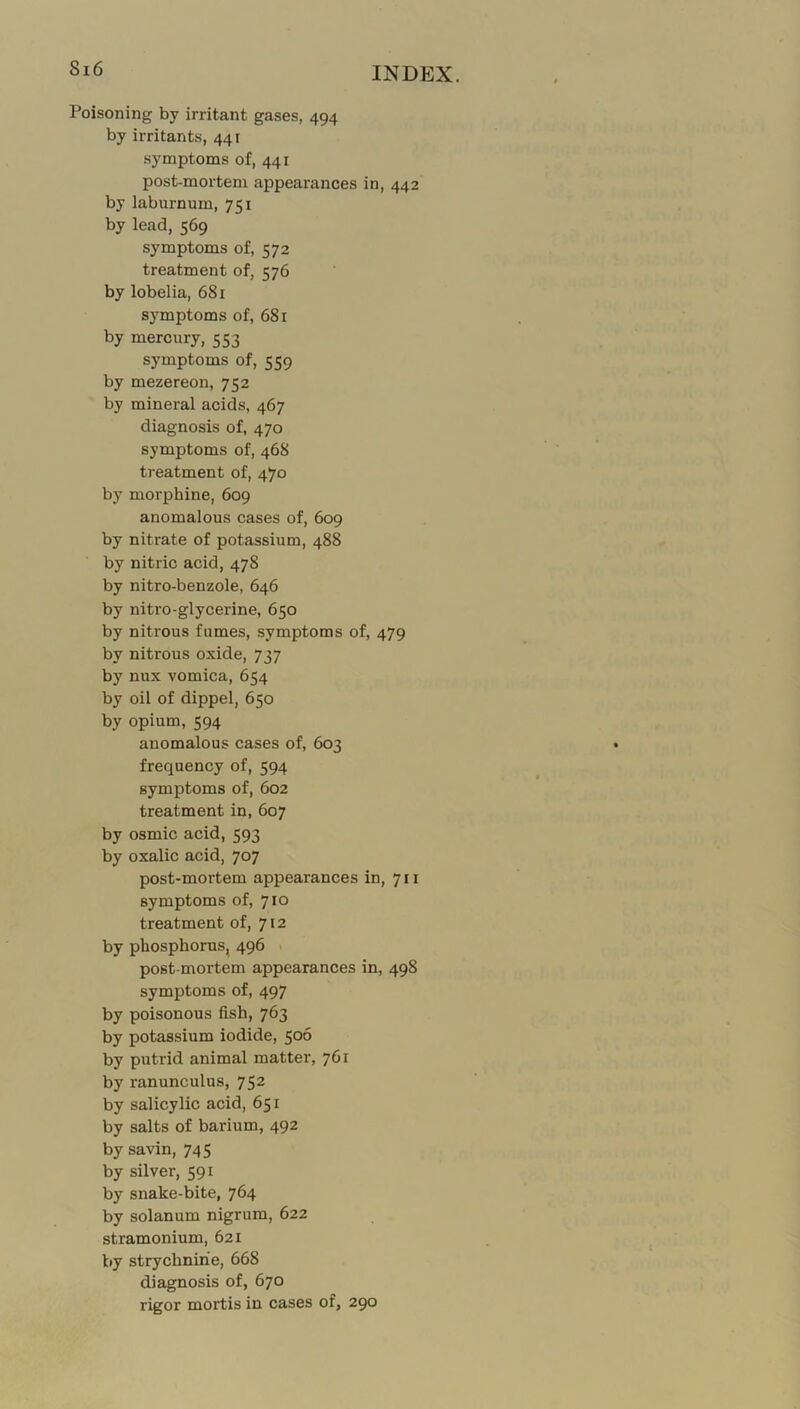 Poisoning by irritant gases, 494 by irritants, 441 symptoms of, 441 post-mortem appearances in, 442 by laburnum, 751 by lead, 569 symptoms of, 572 treatment of, 576 by lobelia, 681 symptoms of, 681 by mercury, 553 symptoms of, 559 by mezereon, 752 by mineral acids, 467 diagnosis of, 470 symptoms of, 468 treatment of, 470 by morphine, 609 anomalous cases of, 609 by nitrate of potassium, 488 by nitric acid, 478 by nitro-benzole, 646 by nitro-glycerine, 650 by nitrous fumes, symptoms of, 479 by nitrous oxide, 737 by nux vomica, 654 by oil of dippel, 650 by opium, 594 anomalous cases of, 603 frequency of, 594 symptoms of, 602 treatment in, 607 by osmic acid, 593 by oxalic acid, 707 post-mortem appearances in, 711 symptoms of, 710 treatment of, 712 by phosphorus, 496 post mortem appearances in, 498 symptoms of, 497 by poisonous fish, 763 by potassium iodide, 506 by putrid animal matter, 761 by ranunculus, 752 by salicylic acid, 651 by salts of barium, 492 by savin, 745 by silver, 591 by snake-bite, 764 by solanum nigrum, 622 stramonium, 621 by strychnine, 668 diagnosis of, 670 rigor mortis in cases of, 290