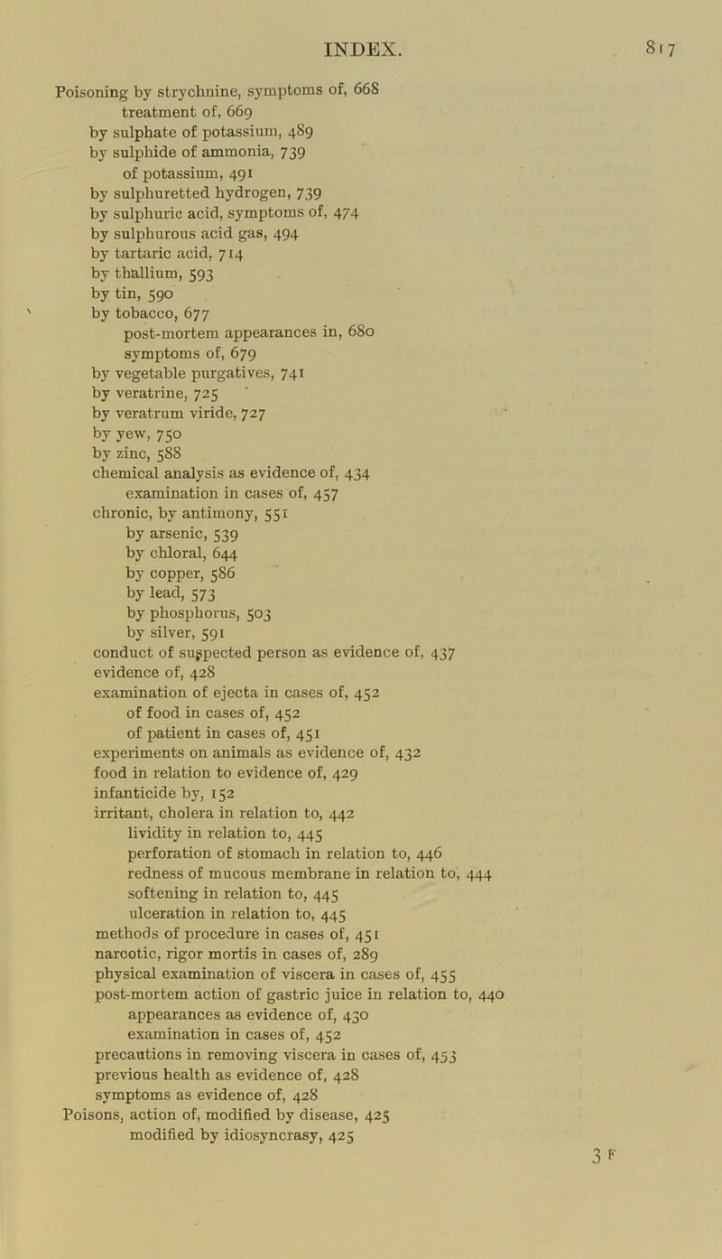 Poisoning by strychnine, symptoms of, 668 treatment of, 669 by sulphate of potassium, 489 by sulphide of ammonia, 739 of potassium, 491 by sulphuretted hydrogen, 739 by sulphuric acid, symptoms of, 474 by sulphurous acid gas, 494 by tartaric acid, 714 by thallium, 593 by tin, 590 by tobacco, 677 post-mortem appearances in, 680 symptoms of, 679 by vegetable purgatives, 741 by veratrine, 725 by veratrum viride, 727 by yew, 750 by zinc, 588 chemical analysis as evidence of, 434 examination in cases of, 457 chronic, by antimony, 551 by arsenic, 539 by chloral, 644 by copper, 586 by lead, 573 by phosphorus, 503 by silver, 591 conduct of suppected person as evidence of, 437 evidence of, 428 examination of ejecta in cases of, 452 of food in cases of, 452 of patient in cases of, 451 experiments on animals as evidence of, 432 food in relation to evidence of, 429 infanticide by, 152 irritant, cholera in relation to, 442 lividity in relation to, 445 perforation of stomach in relation to, 446 redness of mucous membrane in relation to, 444 softening in relation to, 445 ulceration in relation to, 445 methods of procedure in cases of, 451 narcotic, rigor mortis in cases of, 289 physical examination of viscera in cases of, 455 post-mortem action of gastric juice in relation to, 440 appearances as evidence of, 430 examination in cases of, 452 precautions in removing viscera in cases of, 453 previous health as evidence of, 428 symptoms as evidence of, 428 Poisons, action of, modified by disease, 425 modified by idiosyncrasy, 425 3 f