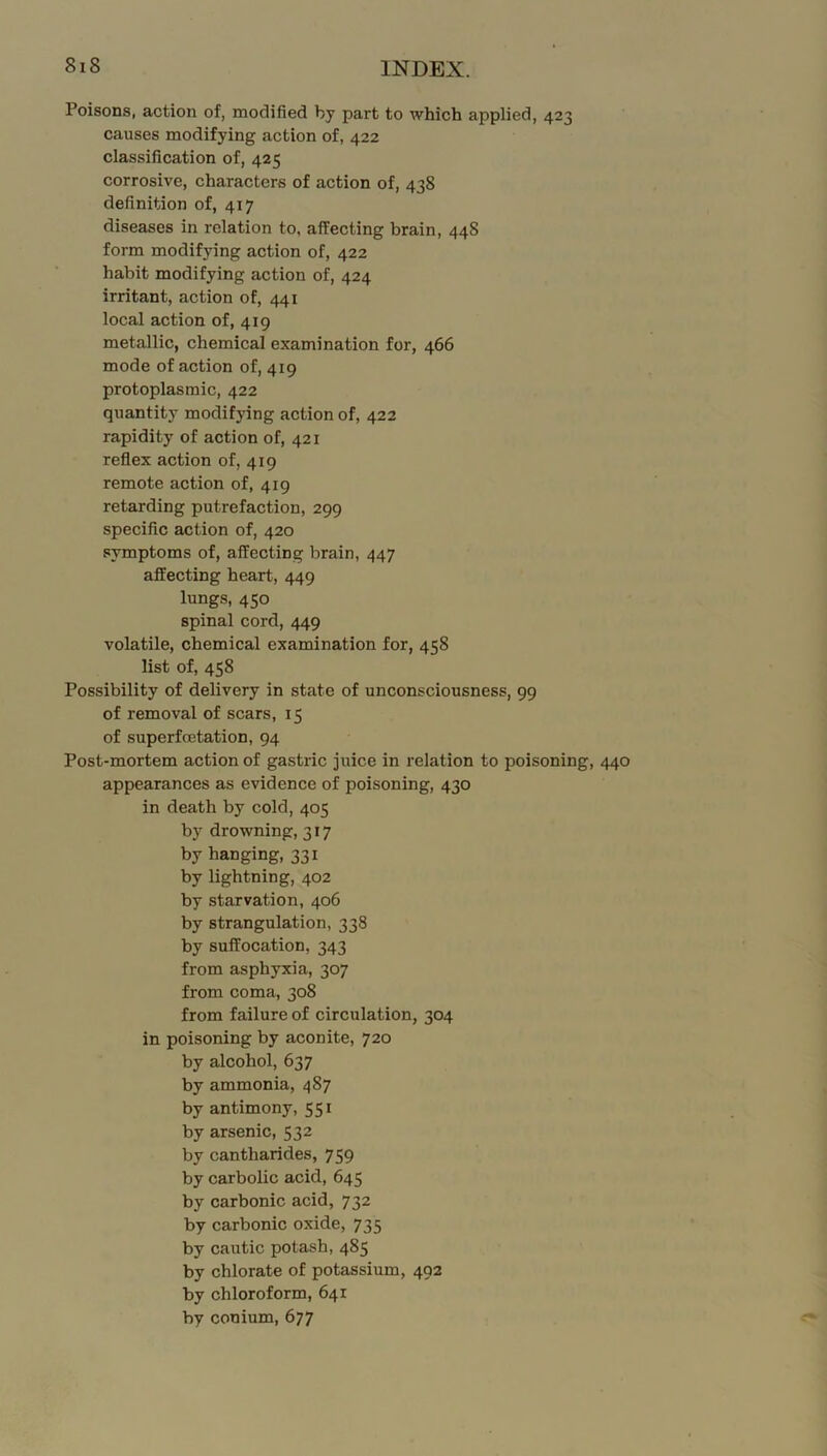 Poisons, action of, modified by part to which applied, 423 causes modifying action of, 422 classification of, 425 corrosive, characters of action of, 438 definition of, 417 diseases in relation to, affecting brain, 448 form modifying action of, 422 habit modifying action of, 424 irritant, action of, 441 local action of, 419 metallic, chemical examination for, 466 mode of action of, 419 protoplasmic, 422 quantity modifying action of, 422 rapidity of action of, 421 reflex action of, 419 remote action of, 419 retarding putrefaction, 299 specific action of, 420 symptoms of, affecting brain, 447 affecting heart, 449 lungs, 450 spinal cord, 449 volatile, chemical examination for, 458 list of, 458 Possibility of delivery in state of unconsciousness, 99 of removal of scars, 15 of superfcetation, 94 Post-mortem action of gastric juice in relation to poisoning, 440 appearances as evidence of poisoning, 430 in death by cold, 405 by drowning, 317 by hanging, 331 by lightning, 402 by starvation, 406 by strangulation, 338 by suffocation, 343 from asphyxia, 307 from coma, 308 from failure of circulation, 304 in poisoning by aconite, 720 by alcohol, 637 by ammonia, 487 by antimony, 551 by arsenic, 532 by cantharides, 759 by carbolic acid, 645 by carbonic acid, 732 by carbonic oxide, 735 by cautic potash, 485 by chlorate of potassium, 492 by chloroform, 641 by conium, 677