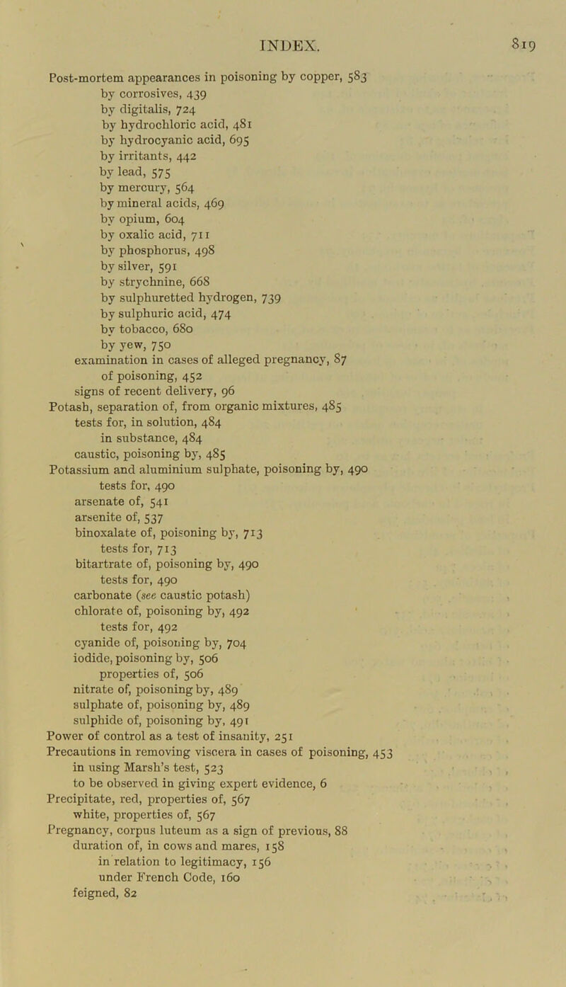 Post-mortem appearances in poisoning by copper, 583 by corrosives, 439 by digitalis, 724 by hydrochloric acid, 481 by hydrocyanic acid, 695 by irritants, 442 by lead, 575 by mercurj', 564 by mineral acids, 469 by opium, 604 by oxalic acid, 711 by phosphorus, 498 by silver, 591 by strychnine, 668 by sulphuretted hydrogen, 739 by sulphuric acid, 474 by tobacco, 680 by yew,750 examination in cases of alleged pregnancy, 87 of poisoning, 452 signs of recent delivery, 96 Potash, separation of, from organic mixtures, 485 tests for, in solution, 484 in substance, 484 caustic, poisoning by, 485 Potassium and aluminium sulphate, poisoning by, 490 tests for, 490 arsenate of, 541 arsenite of, 537 binoxalate of, poisoning by, 713 tests for, 713 bitartrate of, poisoning by, 490 tests for, 490 carbonate (see caustic potash) chlorate of, poisoning by, 492 tests for, 492 cyanide of, poisoning by, 704 iodide, poisoning by, 506 properties of, 506 nitrate of, poisoning by, 489 sulphate of, poisoning by, 489 sulphide of, poisoning by, 491 Power of control as a test of insanity, 251 Precautions in removing viscera in cases of poisoning, 453 in using Marsh’s test, 523 to be observed in giving expert evidence, 6 Precipitate, red, properties of, 567 white, properties of, 567 Pregnancy, corpus luteum as a sign of previous, 88 duration of, in cows and mares, 158 in relation to legitimacy, 156 under French Code, 160 feigned, 82