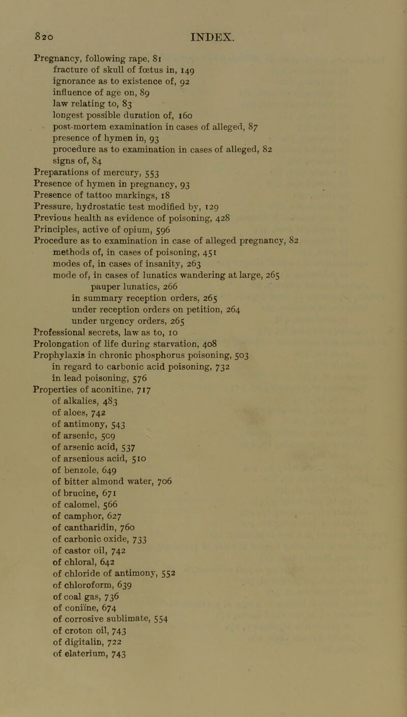 Pregnancy, following rape, 8i fracture of skull of foetus in, 149 ignorance as to existence of, 92 influence of age on, 89 law relating to, 83 longest possible duration of, 160 post mortem examination in cases of alleged, 87 presence of hymen in, 93 procedure as to examination in cases of alleged, 82 signs of, 84 Preparations of mercury, 553 Presence of hymen in pregnancy, 93 Presence of tattoo markings, 18 Pressure, hydrostatic test modified by, 129 Previous health as evidence of poisoning, 428 Principles, active of opium, 596 Procedure as to examination in case of alleged pregnancy, 82 methods of, in cases of poisoning, 451 modes of, in cases of insanity, 263 mode of, in cases of lunatics wandering at large, 265 pauper lunatics, 266 in summary reception orders, 265 under reception orders on petition, 264 under urgency orders, 265 Professional secrets, law as to, 10 Prolongation of life during starvation, 408 Prophylaxis in chronic phosphorus poisoning, 503 in regard to carbonic acid poisoning, 732 in lead poisoning, 576 Properties of aconitine, 717 of alkalies, 483 of aloes, 742 of antimony, 543 of arsenic, 509 of arsenic acid, 537 of arsenious acid, 510 of benzole, 649 of bitter almond water, 706 of brucine, 671 of calomel, 566 of camphor, 627 of cantharidin, 760 of carbonic oxide, 733 of castor oil, 742 of chloral, 642 of chloride of antimony, 552 of chloroform, 639 of coal gas, 736 of coniine, 674 of corrosive sublimate, 554 of croton oil, 743 of digitalin, 722 of elaterium, 743