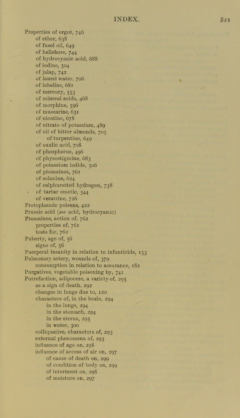 Properties of ergot, 746 of ether, 638 of fusel oil, 649 of hellebore, 744 of hydrocyanic acid, 688 of iodine, 504 of jalap, 742 of laurel water, 706 ^ of lobeline, 681 of mercury, 553 of mineral acids, 468 of morphine, 596 of muscarine, 631 of nicotine, 678 of nitrate of potassium, 489 of oil of bitter almonds, 705 of turpentine, 649 of oxalic acid, 708 of phosphorus, 496 of physostigmine, 683 of potassium iodide, 506 of ptomaines, 761 of solanine, 624 of sulphuretted hydrogen, 738 • of tartar emetic, 544 of veratrine, 726 Protoplasmic poisons, 422 Prussic acid {see acid, hydrocyanic) Ptomaines, action of, 762 properties of, 761 tests for, 762 Puberty, age of, 56 signs of, 56 Puerperal insanity in relation to infanticide, 153 Pulmonary artery, wounds of, 379 , consumption in relation to assurance, 182 Purgatives, vegetable poisoning by, 741 Putrefaction, adipocere, a variety of, 295 as a sign of death, 292 changes in lungs due to, 120 characters of, in the brain, 294 in the lungs, 294 in the stomach, 294 in the uterus, 295 in water, 300 colliquative, characters of, 293 external phenomena of, 293 influence of age on, 298 influence of access of air on, 297 of cause of death on, 299 of condition of body on, 299 of interment on, 298 of moisture on, 297