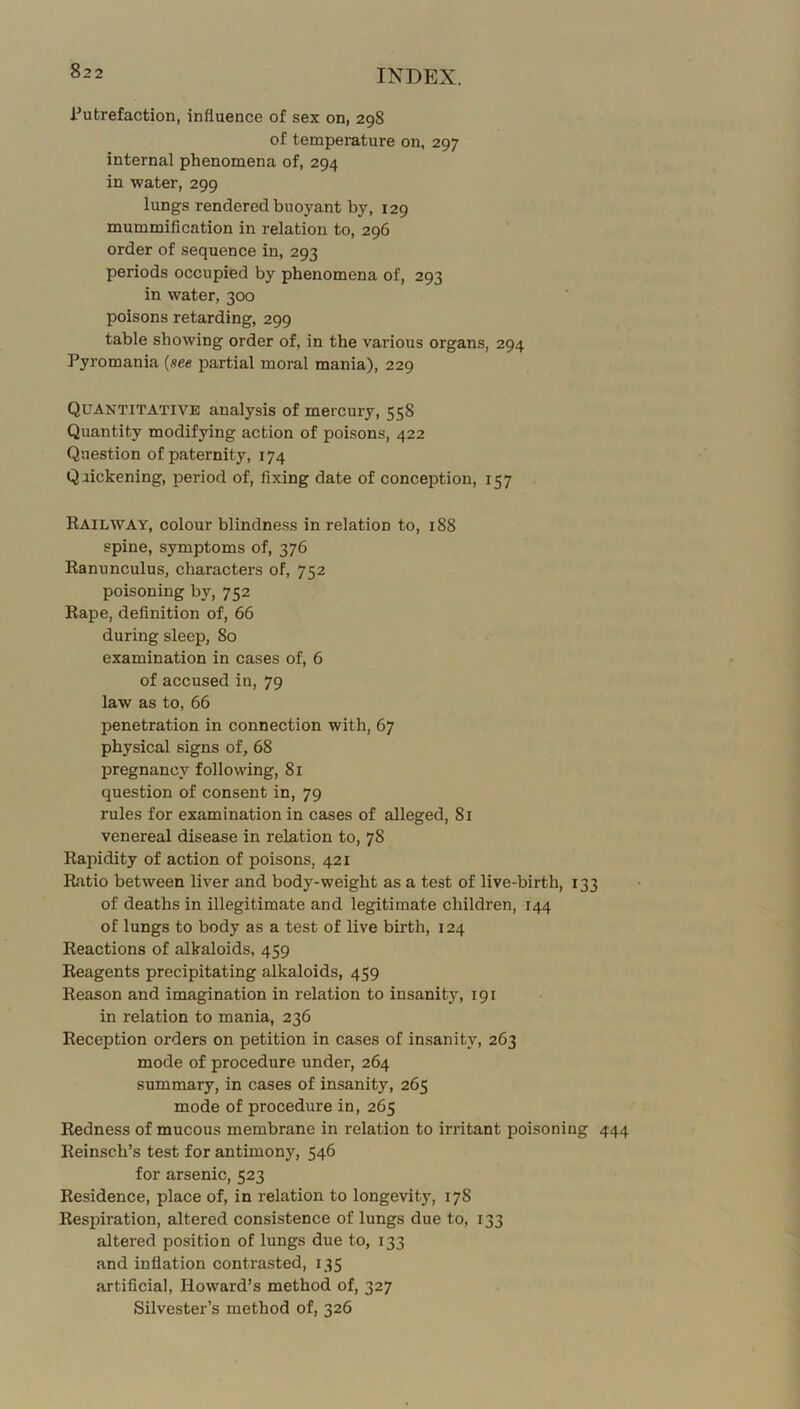 Putrefaction, influence of sex on, 298 of temperature on, 297 internal phenomena of, 294 in water, 299 lungs rendered buoyant by, 129 mummification in relation to, 296 order of sequence in, 293 periods occupied by phenomena of, 293 in water, 300 poisons retarding, 299 table showing order of, in the various organs, 294 Pyromania {xee partial moral mania), 229 Quantitative analysis of mercury, 558 Quantity modifying action of poisons, 422 Question of paternity, 174 Quickening, period of, fixing date of conception, 157 Railway, colour blindness in relation to, 188 spine, symptoms of, 376 Ranunculus, characters of, 752 poisoning by, 752 Rape, definition of, 66 during sleep, 80 examination in cases of, 6 of accused in, 79 law as to, 66 penetration in connection with, 67 physical signs of, 68 pregnancy following, 81 question of consent in, 79 rules for examination in cases of alleged, 81 venereal disease in relation to, 78 Rapidity of action of poisons, 421 Ratio between liver and body-weight as a test of live-birth, 133 of deaths in illegitimate and legitimate children, 144 of lungs to body as a test of live birth, 124 Reactions of alkaloids, 459 Reagents precipitating alkaloids, 459 Reason and imagination in relation to insanity, 191 in relation to mania, 236 Reception orders on petition in cases of insanity, 263 mode of procedure under, 264 summary, in cases of insanity, 265 mode of procedure in, 265 Redness of mucous membrane in relation to irritant poisoning 444 Reinsch’s test for antimony, 546 for arsenic, 523 Residence, place of, in relation to longevity, 178 Respiration, altered consistence of lungs due to, 133 altered position of lungs due to, 133 and inflation contrasted, 135 artificial, Howard’s method of, 327 Silvester’s method of, 326