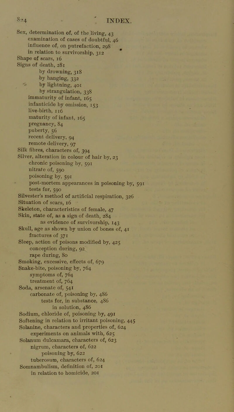 Sex, determination of, of the living, 43 examination of cases of doubtful, 46 influence of, on putrefaction, 298 in relation to survivorship, 312 Shape of scars, 16 Signs of death, 281 by drowning, 318 by hanging, 332 by lightning, 401 by strangulation, 338 immaturity of infant, 165 infanticide by omission, 153 live-birth, 116 maturity of infant, 165 pregnancy, 84 puberty, 56 recent delivery, 94 remote delivery, 97 Silk fibres, characters of, 394 Silver, alteration in colour of hair by, 23 chronic poisoning by, 591 nitrate of, 590 poisoning by, 591 post-mortem appearances in poisoning by, 591 tests for, 590 Silvester’s method of artificial respiration, 326 Situation of scars, 16 Skeleton, characteristics of female, 47 Skin, state of, as a sign of death, 284 as evidence of survivorship, 143 Skull, age as shown by union of bones of, 41 fractures of 371 Sleep, action of poisons modified by, 425 conception during, 92 rape during, 80 Smoking, excessive, effects of, 679 Snake-bite, poisoning by, 764 symptoms of, 764 treatment of, 764 Soda, arsenate of, 541 carbonate of, poisoning by, 486 tests for, in substance, 486 in solution, 486 Sodium, chloride of, poisoning by, 491 Softening in relation to irritant poisoning, 445 Solanine, characters and properties of, 624 experiments on animals with, 625 Solanum dulcamara, characters of, 623 nigrum, characters of, 622 poisoning by, 622 tuberosum, characters of, 624 Somnambulism, definition of, 2or in relation to homicide, 201