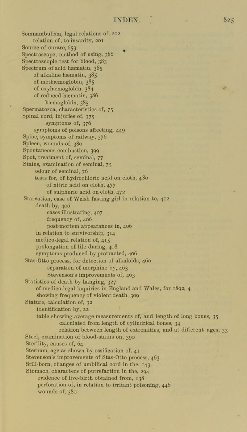 Somnambulism, legal relations of, 202 relation of, to insanity, 201 Source of curare, 653 ^ Spectroscope, method of using, 386 Spectroscopic test for blood, 383 Spectrum of acid haematin, 385 of alkaline haamatin, 385 of methaemoglobin, 385 of oxyhajmoglobin, 384 of reduced haematin, 386 haemoglobin, 385 Spermatozoa, characteristics of, 75 Spinal cord, injuries of, 375 symptoms of, 376 symptoms of poisons affecting, 449 Spine, symptoms of railway, 376 Spleen, wounds of, 380 Spontaneous combustion, 399 Spot, treatment of, seminal, 77 Stains, examination of seminal, 75 odour of seminal, 76 tests for, of hydrochloric acid on cloth, 480 of nitric acid on cloth, 477 of sulphuric acid on cloth, 472 Starvation, case of Welsh fasting girl in relation to, 412 death by, 406 cases illustrating, 407 frequency of, 406 post-mortem appearances in, 406 in relation to survivorship, 314 medico-legal relation of, 415 prolongation of life during, 408 symptoms produced by protracted, 406 Stas-Otto process, for detection of alkaloids, 460 separation of morphine by, 463 Stevenson’s improvements of, 463 Statistics of death by hanging, 327 of medico-legal inquiries in England and Wales, for 1892, 4 showing frequency of violent death, 309 Stature, calculation of, 32 identification by, 22 table showing average measurements of, and length of long bones, 35 calculated from length of cylindrical bones, 34 relation between length of extremities, and at different ages, 33 Steel, examination of blood-stains on, 390 Sterility, causes of, 64 Sternum, age as shown by ossification of, 41 Stevenson’s improvements of Stas-Otto process, 463 Still-born, changes of umbilical cord in the, 143 Stomach, characters of putrefaction in the, 294 evidence of live-birth obtained from, 138 perforation of, in relation to irritant poisoning, 446 wounds of, 380