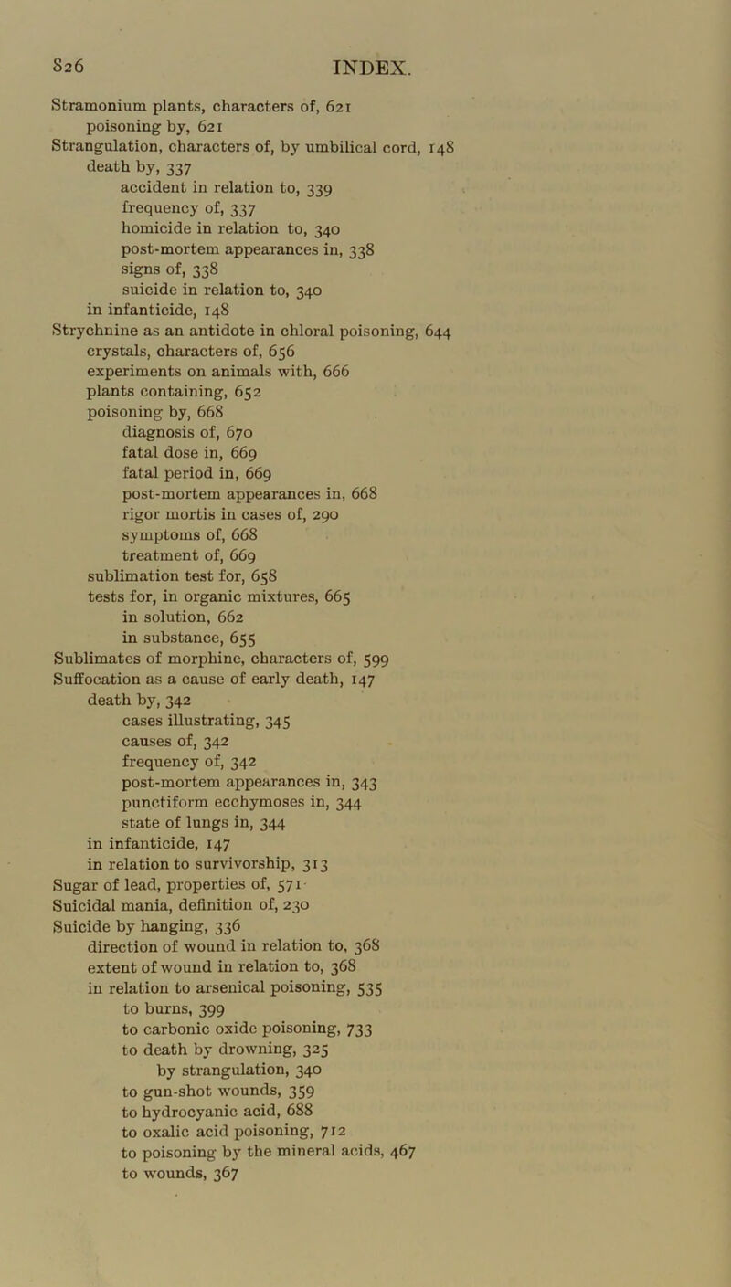 Stramonium plants, characters of, 621 poisoning by, 621 Strangulation, characters of, by umbilical cord, 148 death by, 337 accident in relation to, 339 frequency of, 337 homicide in relation to, 340 post-mortem appearances in, 338 signs of, 338 suicide in relation to, 340 in infanticide, 148 Strychnine as an antidote in chloral poisoning, 644 crystals, characters of, 656 experiments on animals with, 666 plants containing, 652 poisoning by, 668 diagnosis of, 670 fatal dose in, 669 fatal period in, 669 post-mortem appearances in, 668 rigor mortis in cases of, 290 symptoms of, 668 treatment of, 669 sublimation test for, 658 tests for, in organic mixtures, 665 in solution, 662 in substance, 655 Sublimates of morphine, characters of, 599 Suffocation as a cause of early death, 147 death by, 342 cases illustrating, 345 causes of, 342 frequency of, 342 post-mortem appearances in, 343 punctiform ecchymoses in, 344 state of lungs in, 344 in infanticide, 147 in relation to survivorship, 313 Sugar of lead, properties of, 571- Suicidal mania, definition of, 230 Suicide by hanging, 336 direction of wound in relation to, 368 extent of wound in relation to, 368 in relation to arsenical poisoning, 535 to burns, 399 to carbonic oxide poisoning, 733 to death by drowning, 325 by strangulation, 340 to gun-shot wounds, 359 to hydrocyanic acid, 688 to oxalic acid poisoning, 712 to poisoning by the mineral acids, 467 to wounds, 367