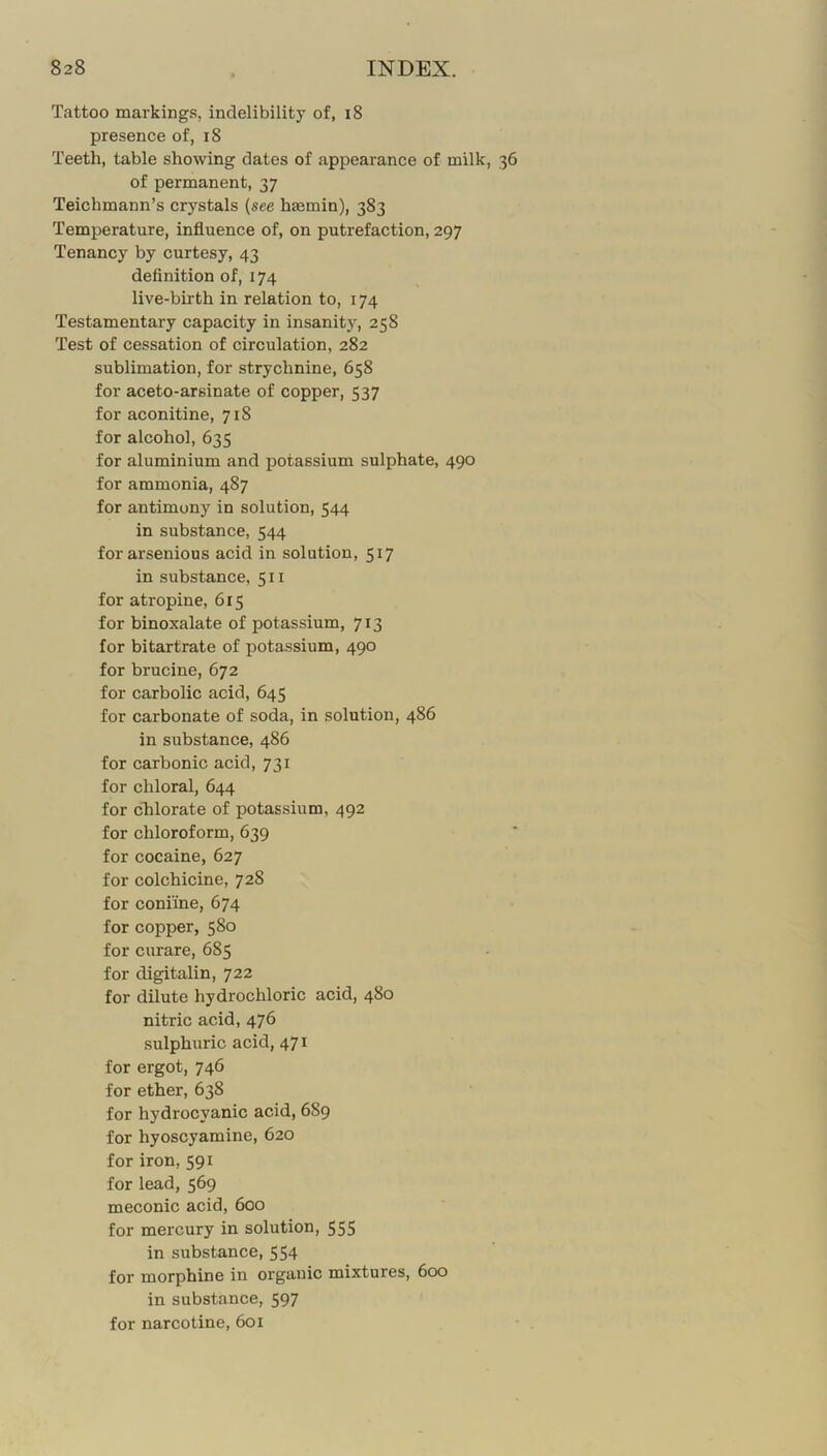 Tattoo markings, indelibility of, i8 presence of, i8 Teeth, table showing dates of appearance of milk, 36 of permanent, 37 Teichmann’s crystals {see hmmin), 383 Temperature, influence of, on putrefaction, 297 Tenancy by curtesy, 43 definition of, 174 live-birth in relation to, 174 Testamentary capacity in insanity, 258 Test of cessation of circulation, 282 sublimation, for strychnine, 658 for aceto-arsinate of copper, 537 for aconitine, 718 for alcohol, 635 for aluminium and potassium sulphate, 490 for ammonia, 487 for antimony in solution, 544 in substance, 544 forarsenious acid in solution, 517 in substance, 5ii for atropine, 615 for binoxalate of potassium, 713 for bitartrate of potassium, 490 for brucine, 672 for carbolic acid, 645 for carbonate of soda, in solution, 486 in substance, 486 for carbonic acid, 731 for chloral, 644 for chlorate of potassium, 492 for chloroform, 639 for cocaine, 627 for colchicine, 728 for coniine, 674 for copper, 580 for curare, 685 for digitalin, 722 for dilute hydrochloric acid, 480 nitric acid, 476 sulphuric acid, 471 for ergot, 746 for ether, 638 for hydrocyanic acid, 689 for hyoscyamine, 620 for iron, 591 for lead, 569 meconic acid, 600 for mercury in solution, 555 in substance, 554 for morphine in organic mixtures, 600 in substance, 597 for narcotine, 601