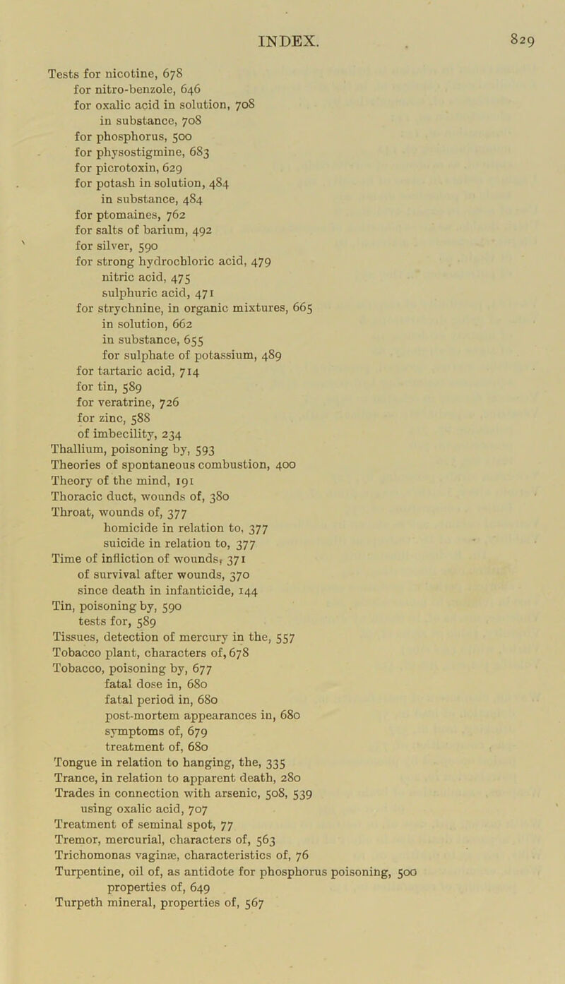 Tests for nicotine, 678 for nitro-benzole, 646 for oxalic acid in solution, 708 in substance, 70S for phosphorus, 500 for physostigmine, 683 for picrotoxin, 629 for potash in solution, 484 in substance, 484 for ptomaines, 762 for salts of barium, 492 for silver, 590 for strong hydrochloric acid, 479 nitric acid, 475 sulphuric acid, 471 for strychnine, in organic mixtures, 665 in solution, 662 in substance, 655 for sulphate of potassium, 489 for tartaric acid, 714 for tin, 589 for veratrine, 726 for zinc, 588 of imbecility, 234 Thallium, poisoning by, 593 Theories of spontaneous combustion, 400 Theory of the mind, 191 Thoracic duct, wounds of, 380 Throat, wounds of, 377 homicide in relation to, 377 suicide in relation to, 377 Time of infliction of wounds, 371 of survival after wounds, 370 since death in infanticide, 144 Tin, poisoning by, 590 tests for, 589 Tissues, detection of mercury in the, 557 Tobacco plant, characters of, 678 Tobacco, poisoning by, 677 fatal dose in, 680 fatal period in, 680 post-mortem appearances in, 680 symptoms of, 679 treatment of, 680 Tongue in relation to hanging, the, 335 Trance, in relation to apparent death, 280 Trades in connection with arsenic, 508, 539 using oxalic acid, 707 Treatment of seminal spot, 77 Tremor, mercurial, characters of, 563 Trichomonas vaginae, characteristics of, 76 Turpentine, oil of, as antidote for phosphorus poisoning, 500 properties of, 649 Turpeth mineral, properties of, 567