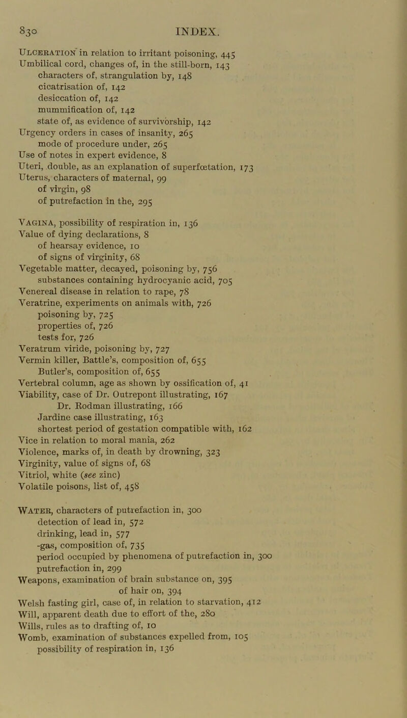 Ulceration in relation to irritant poisoning, 445 Umbilical cord, changes of, in the still-born, 143 characters of, strangulation by, 148 cicatrisation of, 142 desiccation of, 142 mummification of, 142 state of, as evidence of survivorship, 142 Urgency orders in cases of insanity, 265 mode of procedure under, 265 Use of notes in expert evidence, 8 Uteri, double, as an explanation of superfcetation, 173 Uterus, characters of maternal, 99 of virgin, 98 of putrefaction in the, 295 Vagina, possibility of respiration in, 136 Value of dying declarations, 8 of hearsay evidence, 10 of signs of virginity, 68 Vegetable matter, decayed, poisoning by, 756 substances containing hydrocyanic acid, 705 Venereal disease in relation to rape, 78 Veratrine, experiments on animals with, 726 poisoning by, 725 properties of, 726 tests for, 726 Veratrum viride, poisoning by, 727 Vermin killer, Battle’s, composition of, 655 Butler’s, composition of, 655 Vertebral column, age as shown by ossification of, 41 Viability, case of Dr. Outrepont illustrating, 167 Dr. Kodman illustrating, 166 Jardine case illustrating, 163 shortest period of gestation compatible with, 162 Vice in relation to moral mania, 262 Violence, marks of, in death by drowning, 323 Virginity, value of signs of, 68 Vitriol, white (jsee zinc) Volatile poisons, list of, 458 Water, characters of putrefaction in, 300 detection of lead in, 572 drinking, lead in, 577 -gas, composition of, 735 period occupied by phenomena of putrefaction in, 300 putrefaction in, 299 Weapons, examination of brain substance on, 395 of hair on, 394 Welsh fasting girl, case of, in relation to starvation, 412 Will, apparent death due to effort of the, 280 Wills, rules as to drafting of, 10 Womb, examination of substances expelled from, 105 possibility of respiration in, 136