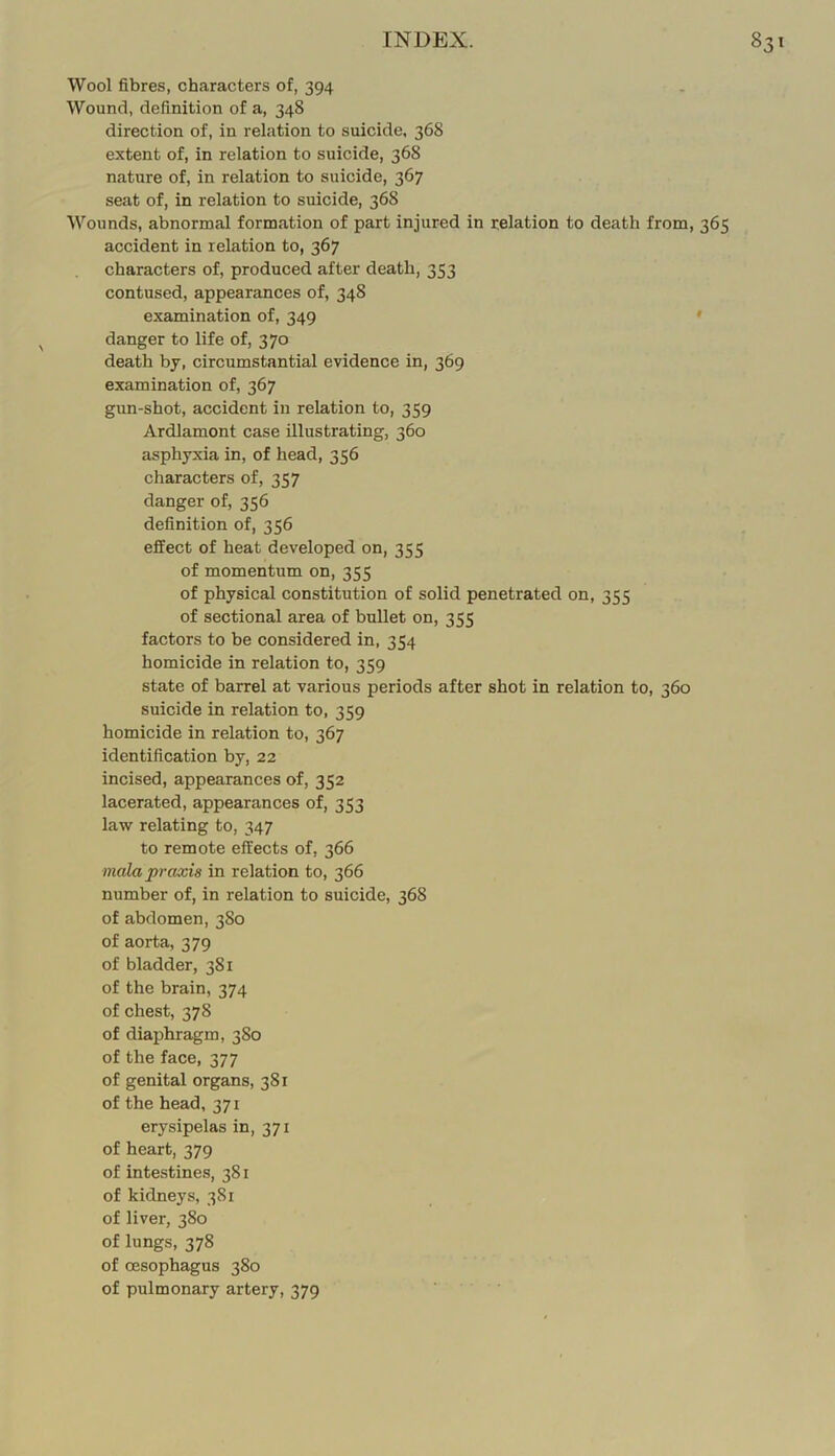 Wool fibres, characters of, 394 Wound, definition of a, 348 direction of, in relation to suicide, 368 extent of, in relation to suicide, 368 nature of, in relation to suicide, 367 seat of, in relation to suicide, 368 Wounds, abnormal formation of part injured in relation to death from, 365 accident in relation to, 367 characters of, produced after death, 353 contused, appearances of, 348 examination of, 349 ' danger to life of, 370 death bj, circumstantial evidence in, 369 examination of, 367 gun-shot, accident in relation to, 359 Ardlamont case illustrating, 360 asphyxia in, of head, 356 characters of, 357 danger of, 356 definition of, 356 effect of heat developed on, 355 of momentum on, 355 of physical constitution of solid penetrated on, 355 of sectional area of bullet on, 355 factors to be considered in, 354 homicide in relation to, 359 state of barrel at various periods after shot in relation to, 360 suicide in relation to, 359 homicide in relation to, 367 identification by, 22 incised, appearances of, 352 lacerated, appearances of, 353 law relating to, 347 to remote effects of, 366 mala praxis in relation to, 366 number of, in relation to suicide, 368 of abdomen, 380 of aorta, 379 of bladder, 381 of the brain, 374 of chest, 378 of diaphragm, 3S0 of the face, 377 of genital organs, 381 of the head, 371 erysipelas in, 371 of heart, 379 of intestines, 381 of kidneys, 381 of liver, 380 of lungs, 378 of oesophagus 380 of pulmonary artery, 379