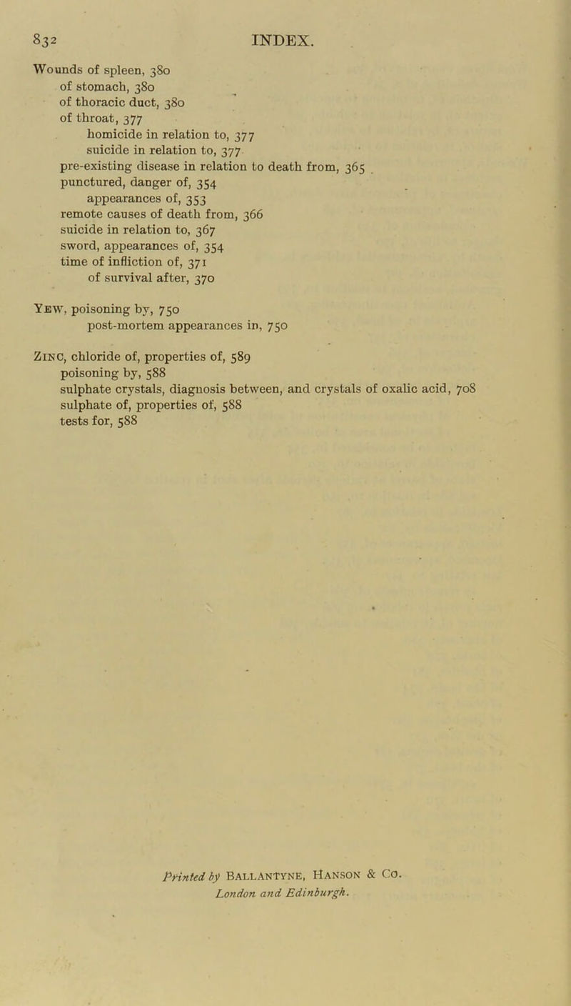 Wounds of spleen, 380 of stomach, 380 of thoracic duct, 380 of throat, 377 homicide in relation to, 377 suicide in relation to, 377 pre-existing disease in relation to death from, 365 punctured, danger of, 354 appearances of, 353 remote causes of death from, 366 suicide in relation to, 367 sword, appearances of, 354 time of infliction of, 371 of survival after, 370 Yew, poisoning by, 750 post-moi'tem appearances in, 750 Zinc, chloride of, properties of, 589 poisoning by, 588 sulphate crystals, diagnosis between, and crystals of oxalic acid, 708 sulphate of, properties of, 588 tests for, 588 PHntedb^ BALLANtvNE, Hanson & Co. London and Edinburgh.
