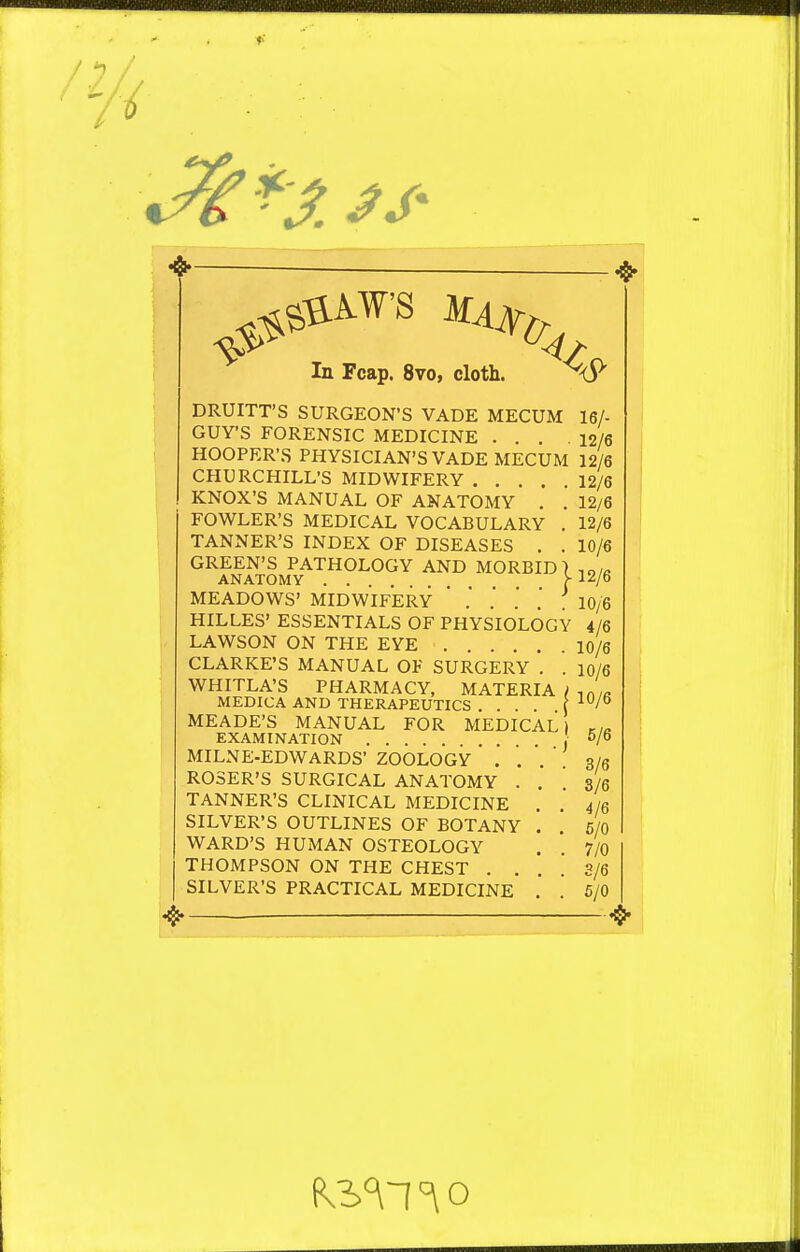 In Fcap. 8vo, cloth. DRUITT'S SURGEON'S VADE MECUM GUY'S FORENSIC MEDICINE . HOOPER'S PHYSICIAN'S VADE MECUM CHURCHILL'S MIDWIFERY .... KNOX'S MANUAL OF ANATOMY . . FOWLER'S MEDICAL VOCABULARY . TANNER'S INDEX OF DISEASES . . GREEN'S PATHOLOGY AND MORBID) ANATOMY >■ MEADOWS' MIDWIFERY ' . .' ' .' HILLES' ESSENTIALS OF PHYSIOLOGY LAWSON ON THE EYE CLARKE'S MANUAL OF SURGERY '. . WHITLA'S PHARMACY, MATERIA t MEDICA AND THERAPEUTICS .... \ MEADE'S MANUAL FOR MEDICAL) EXAMINATION I MILNE-EDWARDS' ZOOLOGY . . '. ROSER'S SURGICAL ANATOMY . . TANNER'S CLINICAL MEDICINE . SILVER'S OUTLINES OF BOTANY . WARD'S HUMAN OSTEOLOGY THOMPSON ON THE CHEST . . SILVER'S PRACTICAL MEDICINE . ^<5> 16/- 12/6 12/6 12/6 12/6 12/6 10/6 12/6 10/6 4/6 10/6 10/6 10/6 5/6 3/6 3/6 4/6 6/0 7/0 3/6 6/0 ^ 0