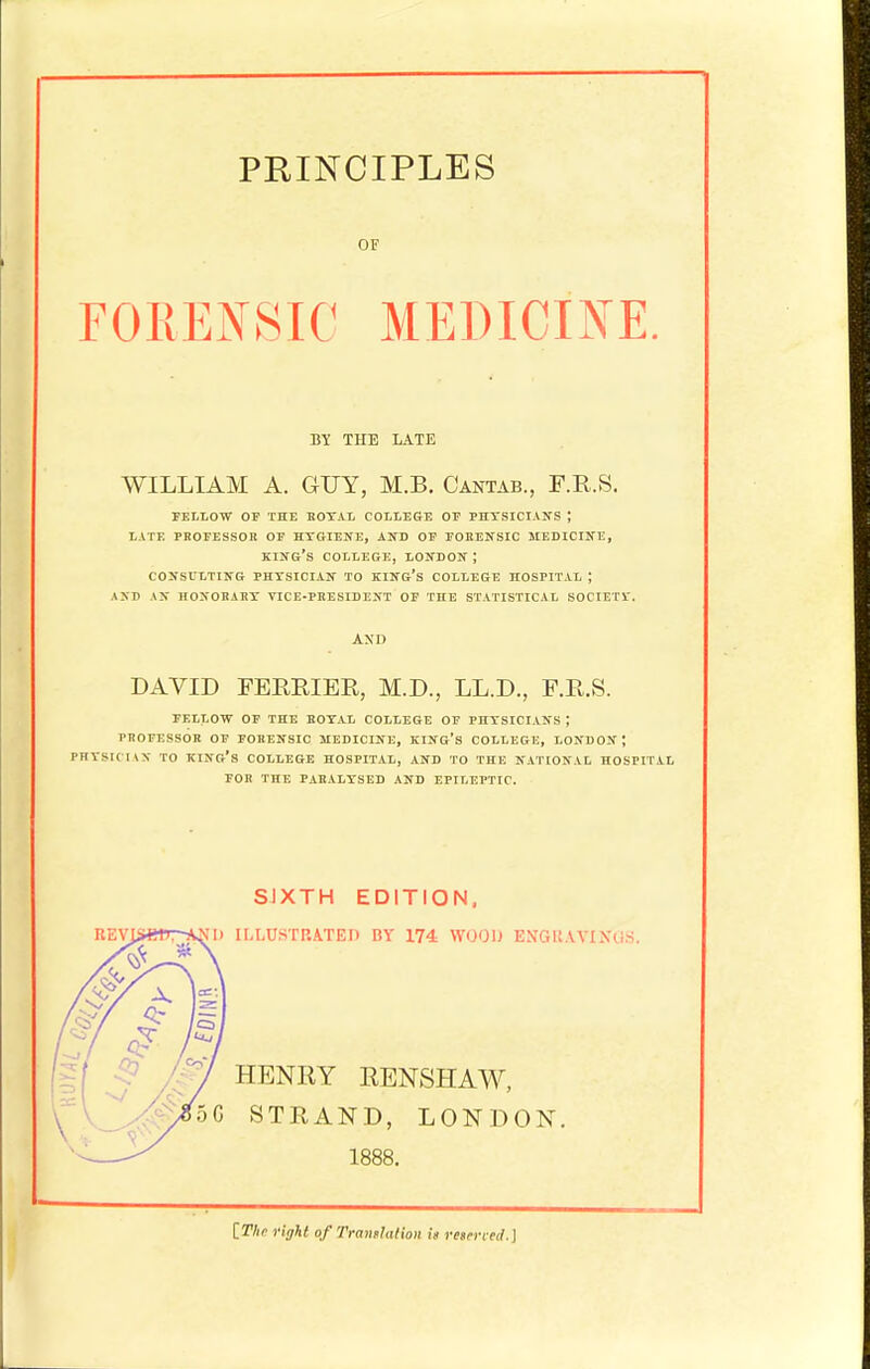 PRINCIPLES OF FOKENSIC MEDICINE. BY THE LATE WILLIAM A. GUY, M.B. Cantab., F.R.S. FELLOW OF THE EOTAL COILESE OP PHTSICIANS ; LATE PROEESSOn OF HTGIEKE, AND OF TOKENSIC MEDICIUE, KIIfG's COLLEGE, LONDON ; CONSULTING PHTSICIAN TO KING's COLLEGE HOSPITAL ; A>D AN HONOHARX VICE-PRESIDENT OF THE STATISTICAL S0CIET1-. DAVID FERRIER, M.D., LL.D., F.E.S. FELLOW OF THE ROYAL COLLEGE OF PHYSICIANS ; PROFESSOK OP FORENSIC MEDICINE, KING'S COLLEGE, LONDON; PHYSICIAN TO kino's COLLEGE HOSPITAL, AND TO THE NATIONAL HOSriTiL FOR THE PARALYSED AND EPILEPTIC. SJXTH EDITION. nEVpi*n-TK.N|i ILLUSTRATED BY 174= WOOD ENGl!AVIXGS. AXD HENRY EENSHAW, STRAND, LONDON. 1888. [Tlir right of Trauflation is resen-ecl.]