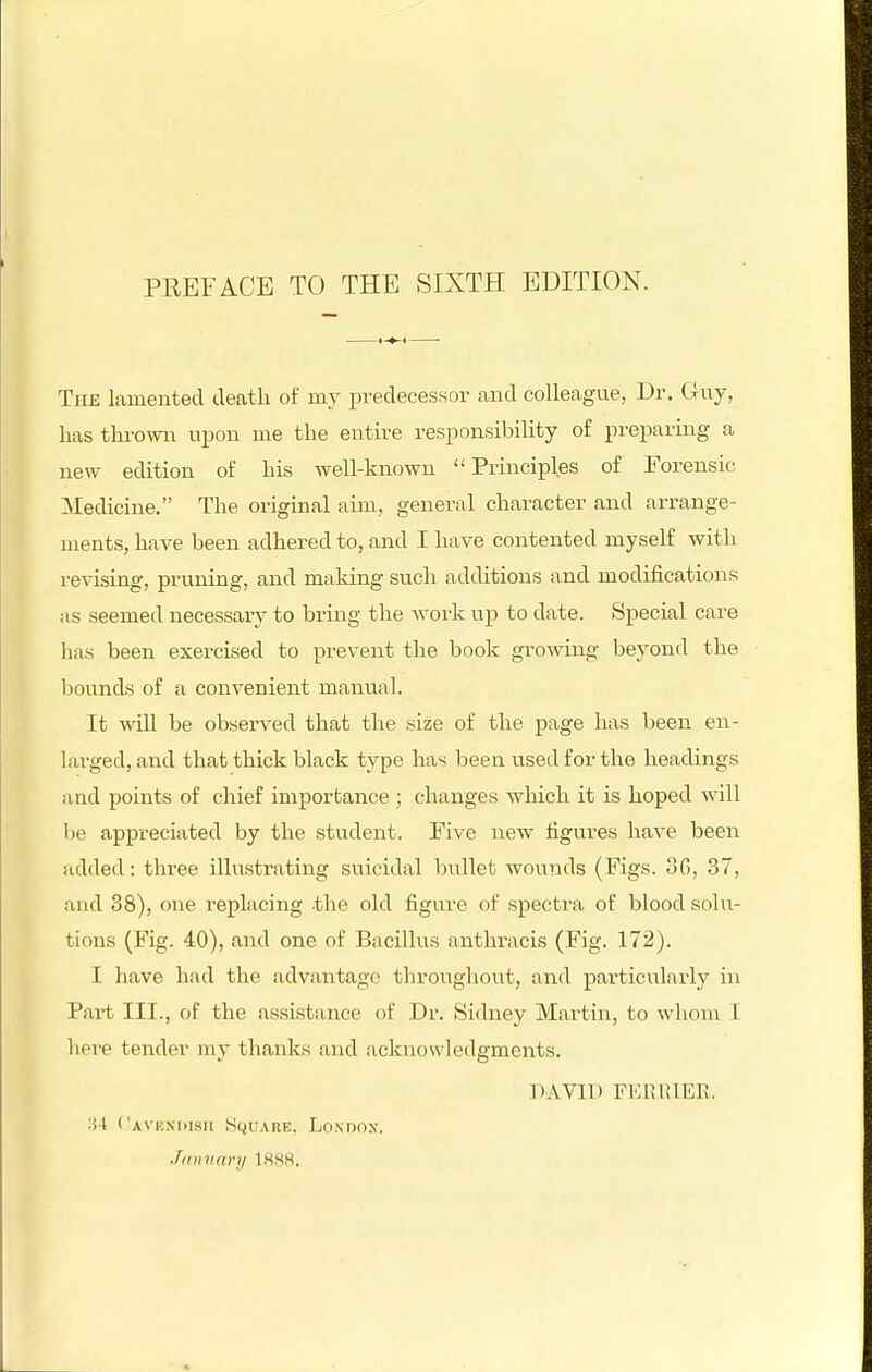 The lamented death of my predecessor and colleague, Dr. Guy, has thi-owii upon me the entire responsibility of preparing a new edition of liis well-known Principles of Forensic Medicine. The original aim, general character and arrange- ments, have been adhered to, and I have contented myself with revising, pruning, and making such additions and modifications as seemed necessary to bring the work up to date. Special care has been exercised to prevent the book growing beyond the l^ounds of a convenient manual. It will be observed that the size of the page has been en- larged, and that thick black type has been used for the headings and points of chief importance ; changes which it is hoped will lie appreciated by the student. Five new tigui-es liave been added: three illustrating suicidal bullet wounds (Figs. 36, 37, and 38), one replacing the old figure of spectra of blood solu- tions (Fig. 40), and one of Bacillus anthracis (Fig. 172). I have had the advantage throughout, and particularly in Pai-t III., of the assistance of Dr. Sidney Martin, to whom I liere tender my thanks and acknowledgments. DAVID FI'IRIUEn. li-t I'AVENhlSII SciUARE, LOXDOX. Jdiniari/ 1888.