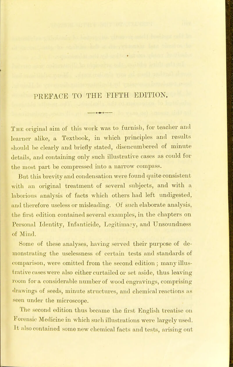 The original aim of this work was to furnish, for teacher and learner alike, a Textbook, in which principles and results should he clearly and briefly stated, disencumbered of minute details, and containing only such illustrative cases as could for the most part be compressed into a narrow compass. But this brevity and condensation were found quite consistent with an original treatment of several subjects, and with a laboiious analysis of facts which others had left undigested, and therefore useless or misleading. Of such elaborate analysis, the first edition contained several examples, in the chapters on Personal Identity, Infanticide, Legitimacy, and Unsou^ndness of Mind. Some of these analyses, having served their purpose of de- monstrating the uselessness of ceitain tests and standards of comparison, were omitted from the second edition ; many illus- trative cases were also either curtailed or set aside, thus leaving room for a considerable luimber of wood engi'avings, comprising <lrawings of seeds, minute structui-es, and chemical reactions as seen under the microscope. The second edition thus became the first English treatise on Forensic Medicine in which such illustrations were largely used. It also contained some new chemical facts and tests, arising out