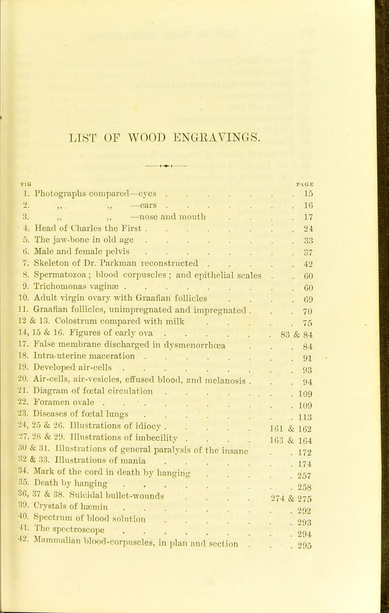 LIST OF WOOD ENGEAVINGS. TIO PAGE 1. Photographs compared—eyes . . . . . . .15 2. ,, „ —ears 16 y>. ,, ,, —nose and mouth . . . .17 4. Head of Charles the First 24 5. The jaw-bone in old age 33 I). Male and female peMs 37 7. Skeleton of Dr. Parkman reconstructed 42 S. Spermatozoa; blood corpuscles ; and epithelial scales . . GO 9. Trichomonas vaginaj ......... 60 10. Adult virgin ovary with Graafian follicles . . . .69 11. Graafian follicles, unimpregnated and impregnated . . . 70 12 & 13. Colostrum compared with milk 75 14, 15 & 10. Figures of early ova 83 & 84 17. False membrane discharged in dysmenorrhosa . . .84 18. Intra-irterine maceration 10. Developed air-cells 93 20. Air-cells, air-vesicles, effused blood, and melanosis . . .94 21. Diagram of foetal circulation jOg 22. Foramen ovale ^g 23. Di.seases of fcEtal lungs 213 24. 25 & 2C. Illustrations of idiocy llil & 162 27, 28 & 20. Illustrations of imbecility .... 1(;3 & 104 ;iO&;n. ilhistrations of general paralysis of the insane . 172 ••'>2 & 33. Illustrations of mania j^yj^ 34. Mark of the cord in death by hanging .... 257 35. Death by hanging 258 30, 37 & 38. Suicidal bullet-wounds . . . . 274 & 275 30. Ciystals of haimin 292 40. Spectrum oF blood solution 293 41. The spectroscope ' 42. Mnmmalian blood-corpuscles, in ]5lan and section '. '. ! 295