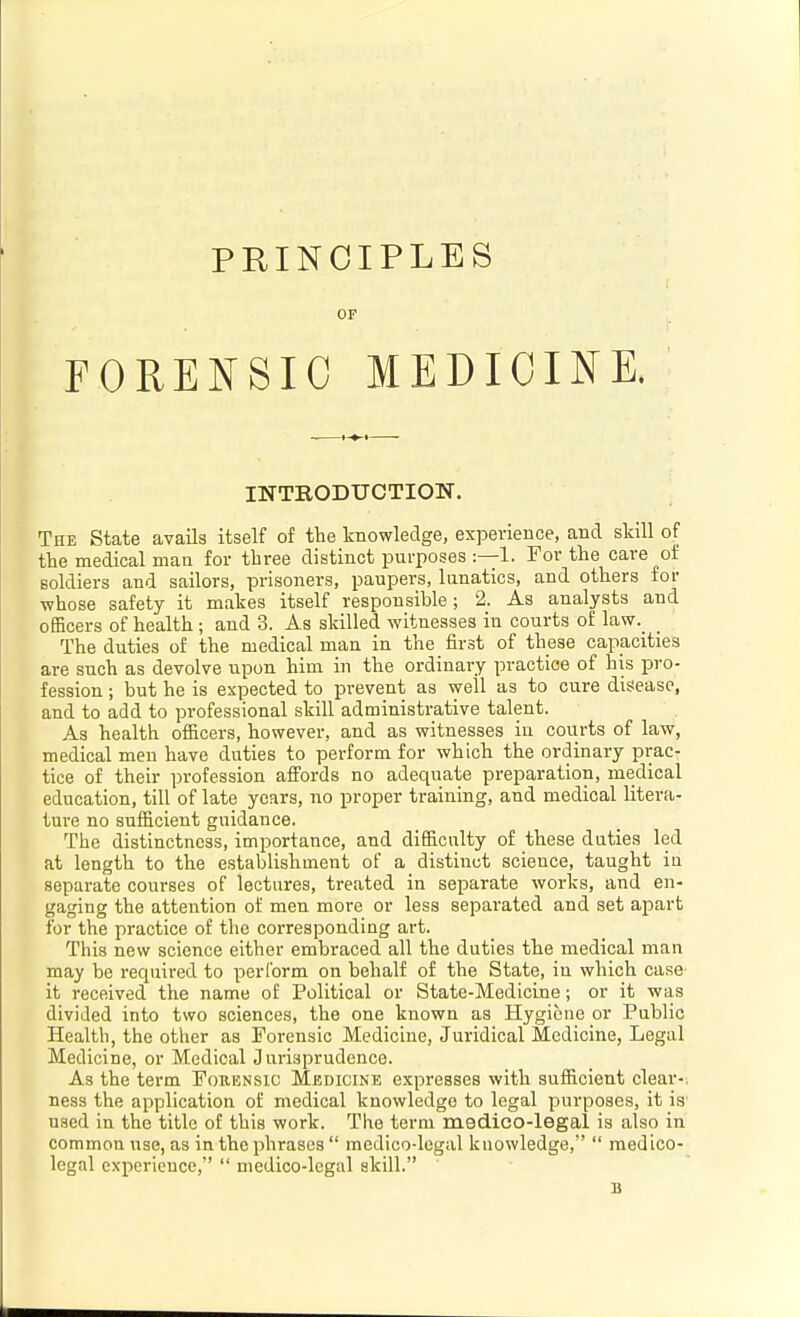 PRINCIPLES OF FORENSIC MEDIOIKE. INTRODUCTION. The State avails itself of the knowledge, experience, and skill of the medical man for three distinct purposes :—1. For the care of soldiers and sailors, prisoners, paupers, lunatics, and others foi- whose safety it makes itself responsible; 2. As analysts and officers of health; and 3. As skilled witnesses in courts of law._ _ The duties of the medical man in the first of these capacities are such as devolve upon him in the ordinary practice of his pro- fession ; but he is expected to prevent as well as to cure disease, and to add to professional skill administrative talent. As health officers, however, and as witnesses in courts of law, medical men have duties to perform for which the ordinary prac- tice of their profession affords no adequate preparation, medical education, till of late years, no proper training, and medical litera- ture no sufficient guidance. The distinctness, importance, and difficulty of these duties led at length to the establishment of a distinct science, taught in separate courses of lectures, treated in separate works, and en- gaging the attention of men more or less separated and set apart for the practice of the corresponding art. This new science either embraced all the duties the medical man may be required to perform on behalf of the State, in which case it received the name of Political or State-Medicine; or it was divided into two sciences, the one known as Hygiene or Public Health, the other as Forensic Medicine, Juridical Medicine, Legal Medicine, or Medical Jurisprudence. As the term Forensic Medicine expresses with sufficient clear-; ness the application of medical knowledge to legal purposes, it is' used in the title of this work. The term medico-legal is also in common use, as in the phrases  medico-legal knowledge,  medico- legal experience,  medico-legal skill. B