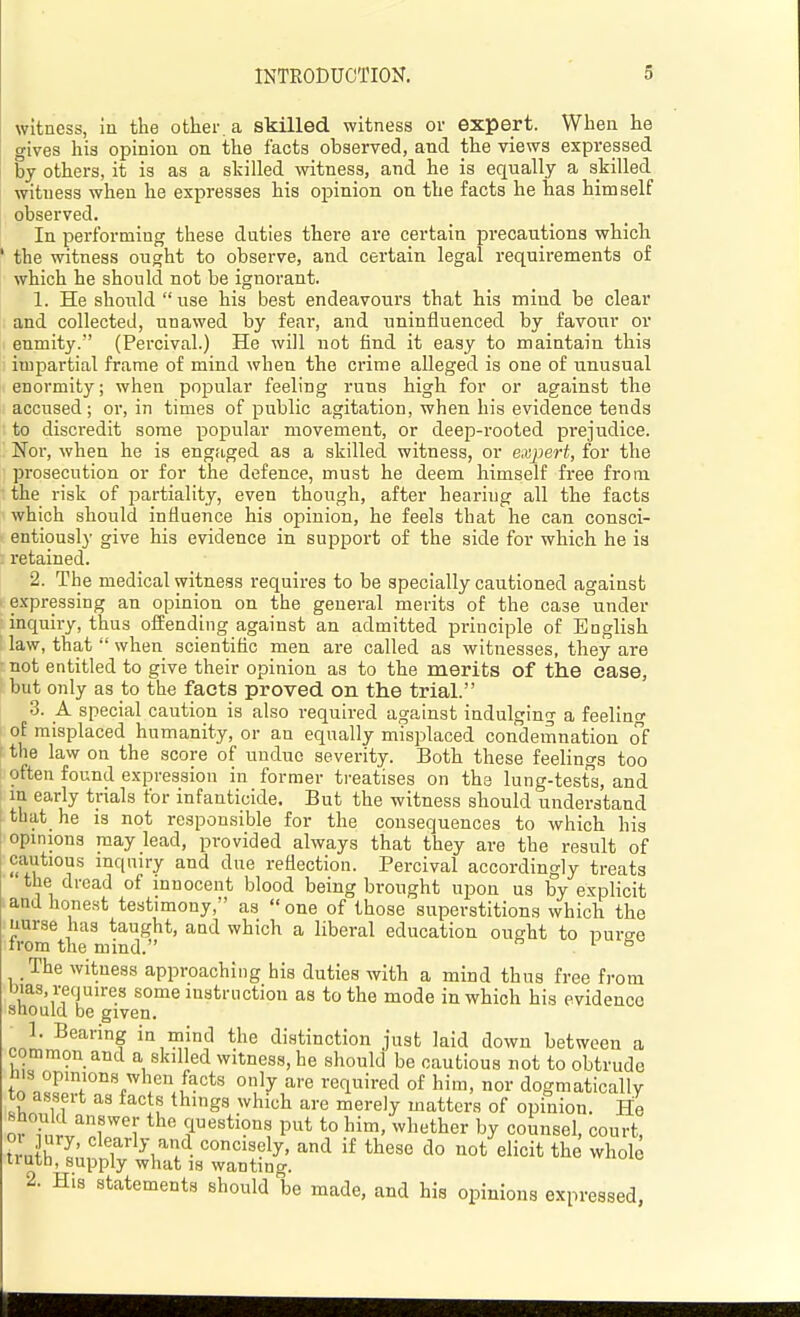 witness, in the other, a skilled witness or expert. When he gives his opinion on the facts observed, and the views expressed by others, it is as a skilled witness, and he is equally a skilled witness when he expresses his opinion on the facts he has himself observed. In performing these duties there are certain precautions which ' the witness ought to observe, and certain legal requirements of which he should not be ignorant. 1. He should use his best endeavours that his mind be clear and collected, unawed by fear, and uninfluenced by favour or enmity. (Percival.) He will not find it easy to maintain this impartial frame of mind when the crime alleged is one of unusual enormity; when popular feeling runs high for or against the accused; or, in times of public agitation, when his evidence tends to discredit some popular movement, or deep-rooted prejudice. Noi', when he is engfLged as a skilled witness, or expert, for the prosecution or for the defence, must he deem himself free from the risk of partiality, even though, after hearing all the facts which should influence his opinion, he feels that he can consci- entiously give his evidence in support of the side for which he ia : retained. 2. Tiie medical witness requires to be specially cautioned against 1 expressing an opinion on the general merits of the case under inquiry, thus offending against an admitted principle of BngHsh law, that  when scientiflc men are called as witnesses, they are not entitled to give their opinion as to the merits of the case, but only as to the facts proved on the trial. 3. A special caution is also required against indulging a feeling of misplaced humanity, or an equally misplaced condeinnation of the law on the score of undue severity. Both these feelings too often found expression in former treatises on the lung-tests, and in early trials for infanticide. But the witness should understand that he is not responsible for the consequences to which his opinions may lead, provided always that they are the result of cautious inquiry and due reflection. Percival accordingly treats the dread of innocent blood being brought upon us by expHcit and honest testimony, as  one of those superstitions which the nurse has taught, and which a liberal education ought to puro-e rrom the mind. ^ ° The witness approaching his duties with a mind thus free from bias, requires some instruction as to the mode in which his evidence should be given. 1. Bearing in mind the distinction just laid down between a common and a skilled witness, he should be cautious not to obtrude ins opinions when facts only are required of him, nor dogmatically to assert as facts things which are merely matters of opinion. He should answer the questions put to him, whether by counsel, court, o ury, clearly and concisely, and if these do not elicit the whole liuth, supply what IS wanting. 2. His statements should be made, and his opinions expressed,