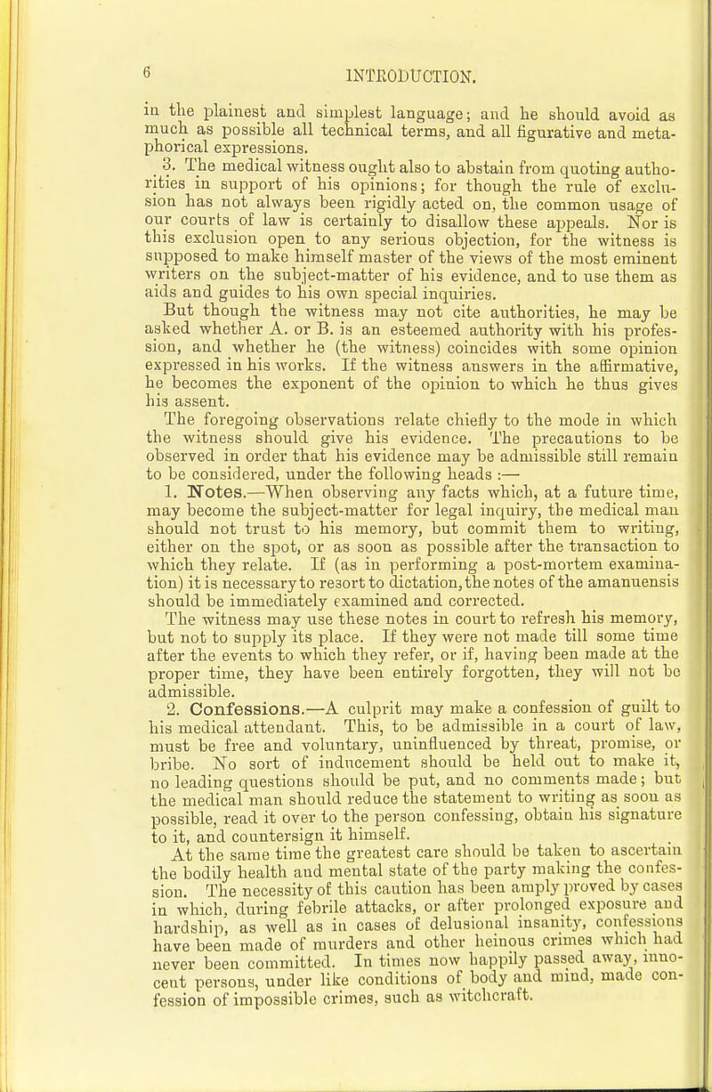 in the plainest and simplest language; and he should avoid as much as possible all technical terms, and all figurative and meta- phorical expressions. 3. The medical witness ought also to abstain from quoting autho- rities in support of his opinions; for though the rule of exclu- sion has not always been rigidly acted on, the common usage of our courts of law is certainly to disallow these appeals. Nor is this exclusion open_ to any serious objection, for the witness is supposed to make himself master of the views of the most eminent writers on the subject-matter of his evidence, and to use them as aids and guides to his own special inquiries. But though the witness may not cite authorities, he may be asked whether A. or B. is an esteemed authority with his profes- sion, and whether he (the witness) coincides with some opinion expressed in his works. If the witness answers in the affirmative, he becomes the exponent of the opinion to which he thus gives his assent. The foregoing observations relate chiefly to the mode in which the witness should give his evidence. The precautions to be observed in order that his evidence may be admissible still remain to be considered, under the following heads :— 1. Notes.—When observing any facts which, at a future time, may become the subject-matter for legal inquiry, the medical man should not trust to his memory, but commit them to writing, either on the spot, or as soon as possible after the transaction to which they relate. If (as in performing a post-mortem examina- tion) it is necessary to resort to dictation, the notes of the amanuensis should be immediately examined and corrected. The witness may use these notes in court to refresh his memory, but not to supply its place. If they were not made till some time after the events to which they refer, or if, having been made at the proper time, they have been entirely forgotten, they will not bo admissible. 2. Confessions.—A culprit may make a confession of guilt to his medical attendant. This, to be admissible in a court of law, must be free and voluntary, uninfluenced by threat, promise, or bribe. No sort of inducement should be held out to make it, no leading questions should be put, and no comments made; but the medical man should reduce the statement to writing as soon as possible, read it over to the person confessing, obtain his signature to it, and countersign it himself. At the same time the greatest care should be taken to ascertain the bodily health and mental state of the party making the confes- sion. The necessity of this caution has been arajjly proved by cases in which, during febrile attacks, or after prolonged exposure and hardship, as well as in cases of delusional insanity, confessions have been made of murders and other heinous crimes which had never been committed. In times now happily passed away, inno- cent persons, under like conditions of body and mind, made con- fession of impossible crimes, such as witchcraft.