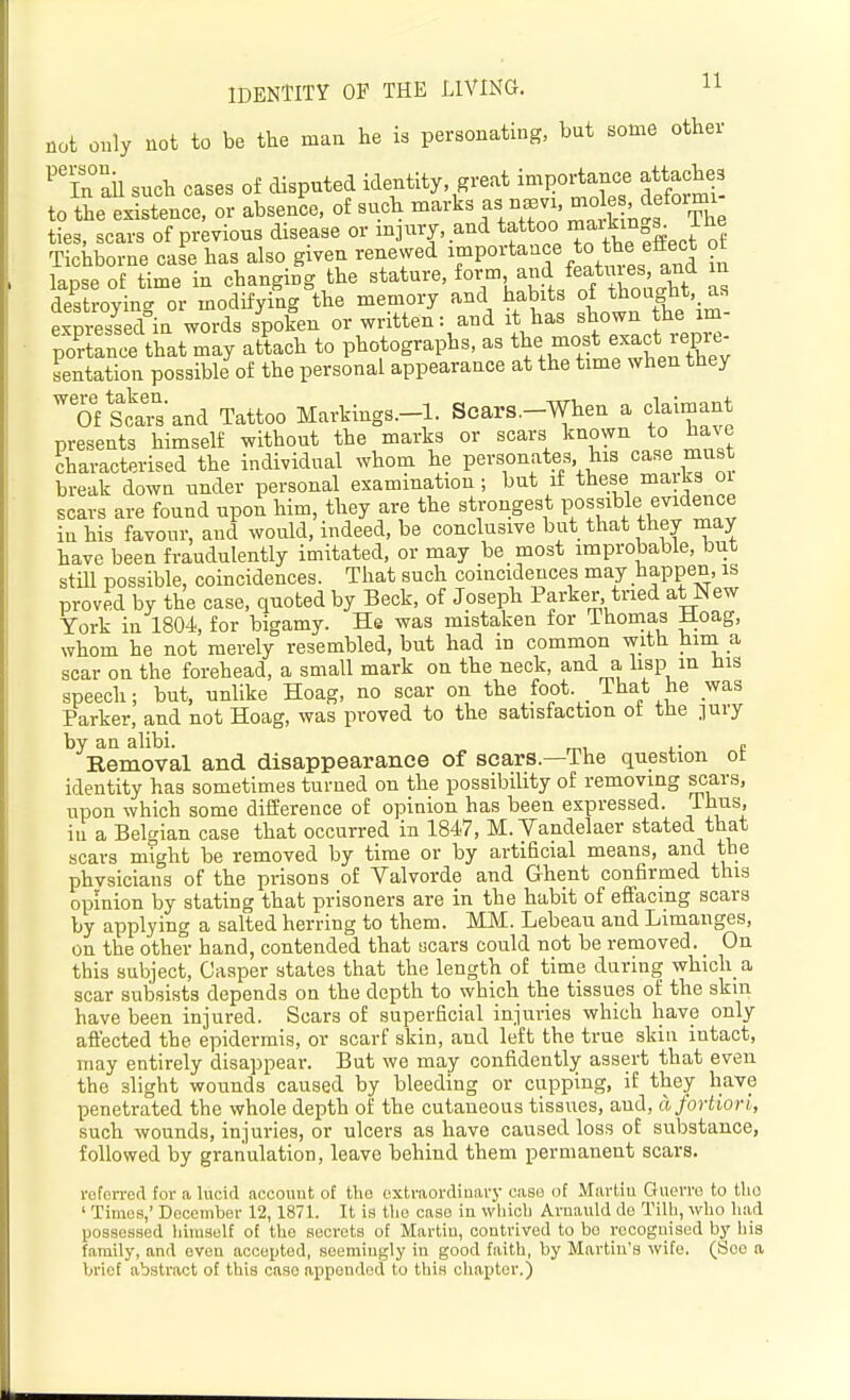 not only not to be tbe man he is personating, but some other '''?n ail such cases of disputed identity great importance attaches to the existence, or absence, of such ^^^'l^^^^, XnCarkhiS The ties, scars of previous disease or injixry. and *f '^^X^ Tichborne case has also given renewed ^Po^'t^-^f *° ^ lapse of time in changing the ^^ature, form and featxues and in destroying or modifying the memory and habits of thought as expressed in words spoken or written: and it has shown the im- po'r anc?that may atLch to photographs, as t^e most exact re^^^^^^ sentation possible of the personal appearance at the time when they Of star's and Tattoo Markings.-l. Scars.-When a claimant presents himself without the marks or scars known to lla^e characterised the individual whom he personates his case must break down under personal examination; but if these maiks oi scars are found upon him, they are the strongest pos^^^le-ej^<i^^«^ in his favour, and would, indeed, be conclusive but that they may have been fraudulently imitated, or may be most improbable, but still possible, coincidences. That such coincidences may happen, is proved by the case, quoted by Beck, of Joseph Parker, tried atNew York in 1804, for bigamy. He was mistaken for Thomas Hoag, whom he not merely resembled, but had in common witti hini a scar on the forehead, a small mark on the neck, and a hsp m Jus speech; but, unlike Hoag, no scar on the foot. _ That he was Parker, and not Hoag, was proved to the satisfaction ot the ]ury by an alibi. . „ Removal and disappearance of scars.—The question ot identity has sometimes turned on the possibility of removing scars, upon which some difEerence of opinion has been expressed. Thus, in a Belgian case that occurred in 1847, M. Yandelaer stated that scars might be removed by time or by artificial means, and the phvsicians of the prisons of Valvorde and Ghent confirmed this opinion by stating that prisoners are in the habit of efl['acing scars by applying a salted herring to them. MM. Lebeau and Limanges, on the other hand, contended that scars could not be removed. On this subject, Gasper states that the length of time during which a scar subsists depends on the depth to which the tissues of the skin have been injured. Scars of superficial injuries which have only affected the epidermis, or scarf skin, and left the true skin intact, may entirely disappear. But we may confidently assert that even the slight wounds caused by bleeding or cupping, if they have penetrated the whole depth of the cutaneous tissues, and, a fortiori, such wounds, injuries, or ulcers as have caused loss of substance, followed by granulation, leave behind them permanent scars. reforrod tor a lucid account of the oxtraoi-dinary case of Martiu Gnerro to tlio ' Timus,' Decembor 12,1871. It is tlio case in which Avnauld do Tilh, who had possessed himself of the secrets of Martiu, contrived to bo recognised by his family, and even accepted, seemingly in good faith, by Martin's wife. (Soo a brief abstract of this case appended to this cliapter.)