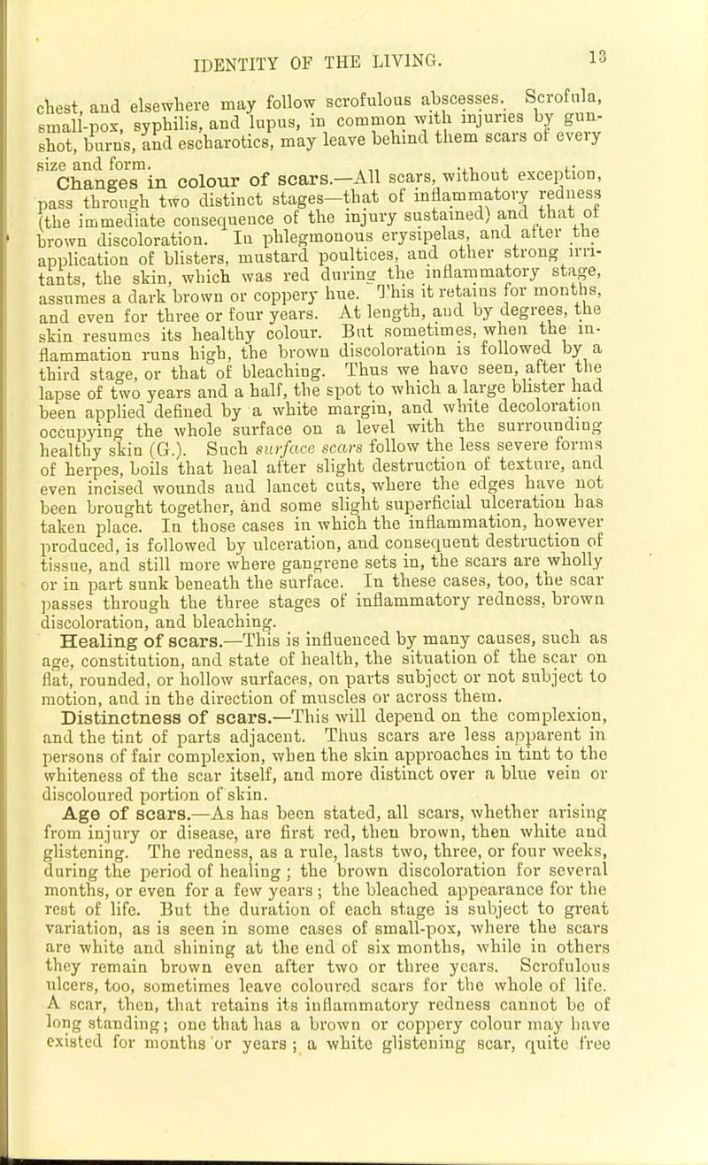 chest, and elsewhere may follow scrofulous abscesses. Scrofula, smal -pox, syphilis, and lupus, in common with injuries by gun- shot, burns, knd escharotics, may leave behind them scars of every size and form. ,, , • Changes in colour of scars.—All scars, without exception, pass through two distinct stages-that of inflammatory redness (the immediate consequence of the injury sustained) and that ot brown discoloration. lu phlegmonous erysipelas and alter the application of blisters, mustard poultices, and other strong irri- tants, the skin, which was red during the inflammatory stage, assumes a dark brown or coppery hue. This it retains for months, and even for three or four years. At length, aud by degrees, the skin resumes its healthy colour. But sometimes, when the in- flammation runs high, the brown discoloration is followed by a third stage, or that of bleaching. Thus we have seen, after the lapse of two years and a half, the spot to which a large bhster had been applied defined by a white margin, and white decoloration occupying the whole surface on a level with the surrounding healthy skin (G.). Such surface scars follow the less severe forms of herpes, boils that heal after slight destruction of texture, and even incised wounds aud lancet cuts, where the edges have not been brought together, and some slight sujDerficial ulceration has taken place. In those cases in which the inflammation, however produced, is followed by ulceration, and consequent destruction of tissue, and still more where gangrene sets in, the scars are wholly or in part sunk beneath the surface. In these cases, too, the scar ]3asses through the three stages of inflammatory redness, brown discoloration, and bleaching. Healing of scars.—This is influenced by many causes, such as age, constitution, and state of health, the situation of the scar on flat, rounded, or hollow surfaces, on parts subject or not subject to motion, and in the direction of muscles or across them. Distinctness of scars.—This will depend on the complexion, and the tint of parts adjacent. Thus scars are ]es8_ apparent in persons of fair complexion, when the skin approaches in tint to the whiteness of the scar itself, and more distinct over a blue vein or discoloured portion of skin. Age of scars.—As has been stated, all scars, whether arising from injury or disease, are first red, then brown, then white and glistening. The redness, as a rule, lasts two, three, or four weeks, during the i^eriod of healing ; the brown discoloration for several months, or even for a few years ; the bleached appearance for the rest of life. But the duration of each stage is subject to great variation, as is seen in some cases of small-pox, where the scars are white and shining at the end of six months, while in others they remain brown even after two or three years. Scrofulous iilcers, too, sometimes leave coloured scars for the whole of life. A scar, then, that retains its inflammatory redness cannot be of long standing; one that has a brown or coppery colour may have existed for months or years ; a white glistening scar, quite free