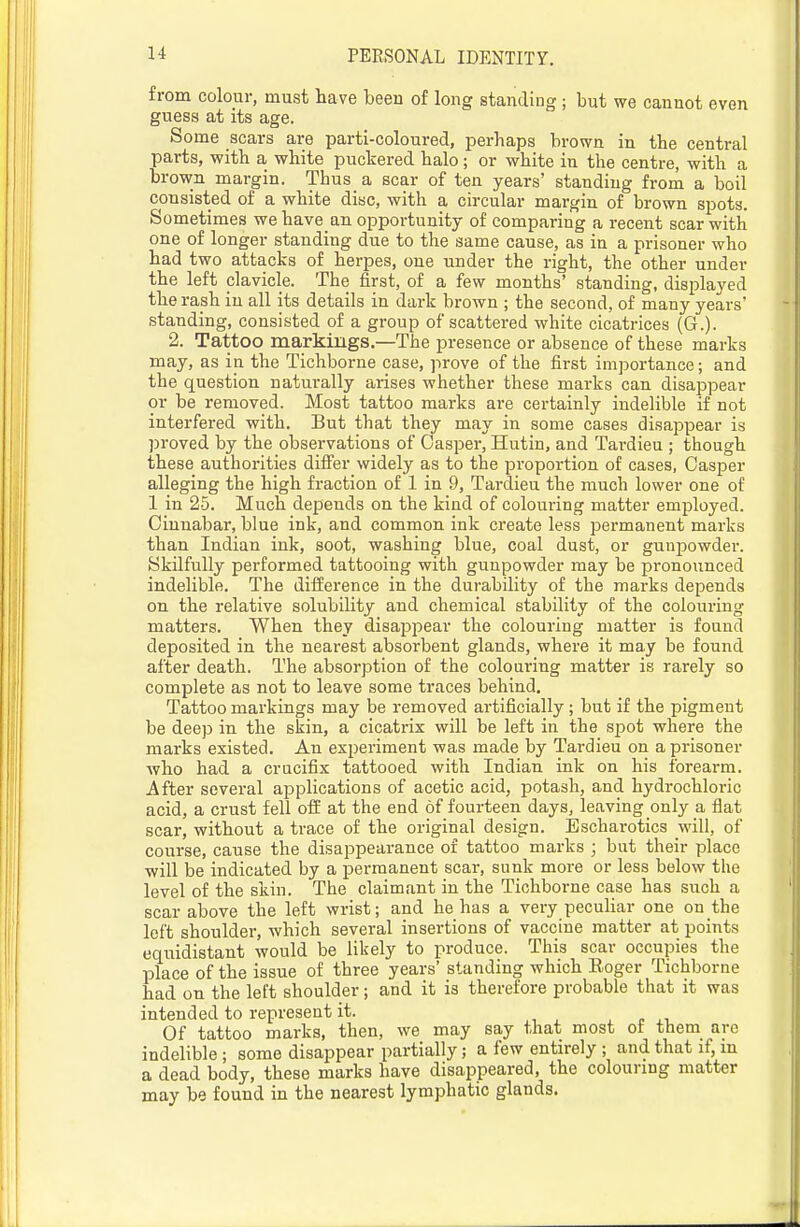 from colour, must have been of long standiug; but we cannot even guess at its age. Some scars are parti-coloured, perhaps brown in the central parts, with a white puckered halo ; or white in the centre, with a brown margin. Thus a scar of ten years' standing from a boil consisted of a white disc, with a circular margin of brown spots. Sometimes we have an opportunity of comparing a recent scar with one of longer standing due to the same cause, as in a prisoner who had two attacks of herpes, one under the right, the other under the left clavicle. The first, of a few months' standing, disi^layed the rash in all its details in dark brown ; the second, of many years' standing, consisted of a group of scattered white cicatrices (G.). 2. Tattoo markings.—The presence or absence of these marks may, as in the Tichborne case, prove of the first importance; and the question naturally arises whether these marks can disappear or be removed. Most tattoo marks are certainly indelible if not interfered with. But that they may in some cases disappear is proved by the observations of Casper, Hutin, and Tardieu ; though these authorities differ widely as to the pi'oportion of cases, Casper alleging the high fraction of 1 in 9, Tardieu the much lower one of 1 in 25. Much depends on the kind of colouring matter employed. Cinnabar, blue ink, and common ink create less permanent marks than Indian ink, soot, washing blue, coal dust, or gunpowder. Skilfully performed tattooing with gunpowder may be pronounced indelible. The diiierence in the durability of the marks depends on the relative solubility and chemical stability of the colouring matters. When they disappear the colouring matter is found deposited in the nearest absorbent glands, where it may be found after death. The absorption of the colouring matter is rarely so complete as not to leave some traces behind. Tattoo markings may be removed artificially; but if the pigment be deep in the skin, a cicatrix will be left in the spot where the marks existed. An experiment was made by Tai'dieu on a prisoner who had a crucifix tattooed with Indian ink on his forearm. After several applications of acetic acid, potash, and hydrochloric acid, a crust fell off at the end of fom-teen days, leaving only a flat scar, without a trace of the original design. Escharotics will, of course, cause the disappearance of tattoo marks ; but their place ■will be indicated by a permanent scar, sunk more or less below the level of the skin. The claimant in the Tichborne case has such a scar above the left wrist; and he has a very peculiar one on the left shoulder, which several insertions of vaccine matter at points equidistant would be likely to produce. This scar occupies the place of the issue of three years' standing which Eoger Tichborne had on the left shoulder; and it is therefore probable that it was intended to represent it. Of tattoo marks, then, we may say that most of them are indelible ; some disappear partially; a few entirely ; and that if, m a dead body, these marks have disappeared, the colouring matter may be found in the nearest lymphatic glands.