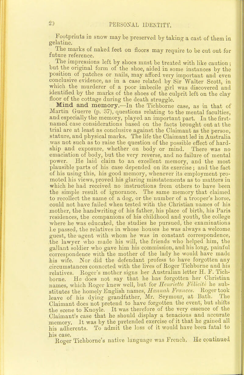 23 PlilESONAL iDEKllTi'. Footpriuts in snow may be preserved by taking a cast of them in gelatine. The marks of naked feet on floors may require to be cut out for future reference. The impressions left by shoes must be treated with like caution; but the onginal form of the shoe, aided in some instances by the position of patches or nails, may afford very important and even conclusive evidence, as in a case related by Sir Walter Scott, in which the murderer of a poor imbecile girl was discovered and identified by the marks of the shoes of the culprit left on the clay floor of the cottage during the death struggle. Mind and memory.—In the Tichborne case, as in that of Martin Guerre (p. 37), questions relating to the mental faculties, and especially the memory, played an important part. In the first- named case considerations based on the facts brought out at the trial are at least as conclusive against the Claimant as the person, stature, and physical marks. The life the Claimant led in Australia was not such as to raise the question of the possible effect of hard- ship and exposure, whether on body or mind. There was no emaciation of body^ but the very reverse, and no failure of mental power. He laid claim to an excellent memory, and the most plausible parts of his case depended on its exercise ; and the fact of his using this, his good memory, whenever its employment pro- moted his views, proved his glaring misstatements as to matters in which he had received no instructions from others to have been the simple result of ignorance. The same memory that claimed to recollect the name of a dog, or the number of a trooper's horse, could not have failed when tested with the Christian names of his mother, the handwriting of his father, his place of birth, his Paris residences, the companions of his childhood and youth, the college where he was educated, the studies he pursued, the examinations l.e passed, the relatives in whose houses he was always a welcome guest, the agent with whom he was in constant correspondence, the lawyer who made his will, the friends who helped him, the gallant soldier who gave him his commission, and his long, painful correspondence with the mother of the lady he would have made his wife. Nor did the defendant profess to have forgotten any circumstances connected with the lives of Eoger Tichborne and his relatives. Eogers mother signs her Australian letter H. F. Tich- borne. He does not say that he has forgotten her Christian names, which Eoger knew well, but for Hcnridle FSlicitc he sub- stitutes the homely English names, Hannah Frances. Eoger took leave of his dying grandfather, Mr. Seymour, at Bath. The Claimant does not pretend to have forgotten the event, but shifts the scene to Knoyle. It was therefore of the very essence of the Claimant's case that he should display a tenacious and accurate memory. It was by the pretended exercise of it that he gained all his adherents. To admit the loss of it would have been fatal to his case. Eoger Tichborne's native language was French. He continued