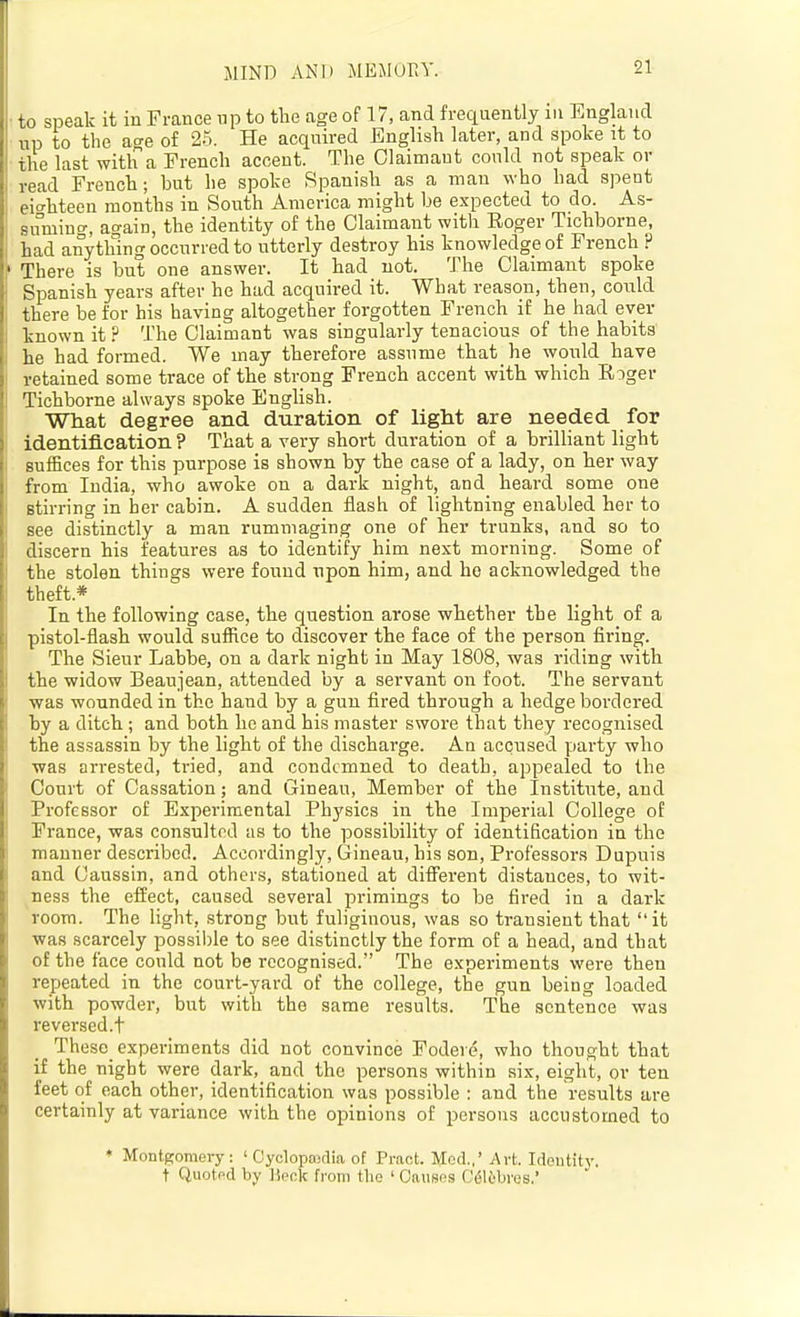 MIND AND MEMur.Y. to speak it in France up to tlie age of 17, and frequently in England up to the age of 25. He acquired English later, and spoke it to the last with a French accent. The Olaimaut conld not speak or read French; but he spoke Spanish as a man who had spent eit'hteen months in South America might be expected to do. As- suming, again, the identity of the Claimant with Eoger Tichborne, had anything occurred to utterly destroy his knowledge of French ? There is but one answer. It had not. The Claimant spoke Spanish years after he had acquired it. What reason, then, could there be for his having altogether forgotten French if he had ever known it ? The Claimant was singularly tenacious of the habits he had formed. We may therefore assume that he would have retained some trace of the strong French accent with which Roger Tichborne always spoke English. What degree and duration of light are needed for identification ? That a very short duration of a brilliant light suffices for this purpose is shown by the case of a lady, on her way from India, who awoke on a dark night, and heard some one stirring in her cabin. A sudden flash of lightning enabled her to see distinctly a man rummaging one of her trunks, and so to discern his features as to identify him next morning. Some of the stolen things were found upon him, and he acknowledged the theft.* In the following case, the question arose whether the light of a pistol-flash would suffice to discover the face of the person firing. The Sieur Labbe, on a dark night in May 1808, was riding with the widow Beaujean, attended by a servant on foot. The servant was wounded in the hand by a gun fired through a hedge bordered by a ditch; and both he and his master swore that they recognised the assassin by the light of the discharge. An accused party who was arrested, tried, and condemned to death, appealed to the Court of Cassation; and Gineau, Member of the Institute, and Professor of Experimental Physics in the Imperial College of France, was consulted as to the possibility of identification in the manner described. Accordingly, Gineau, his son, Professors Dupuis and Caussin, and others, stationed at different distances, to wit- ness the effect, caused several primings to be fired in a dark room. The light, strong but fuliginous, was so transient that it ■was scarcely possible to see distinctly the form of a head, and that of the face could not be recognised. The experiments were then repeated in the court-yard of the college, the gun being loaded with powder, but with the same results. The sentence was reversed.t These experiments did not convince Fodere, who thought that if the night were dark, and the persons within six, eight, or ten feet of each other, identification was possible : and the results are certainly at variance with the opinions of persons accustomed to ♦ Montgomery: ' Cyclopajtlia of Pract. Mod.,'Art. Idoutit}-. t Quoted by lieok from the ' Causes Calibres.