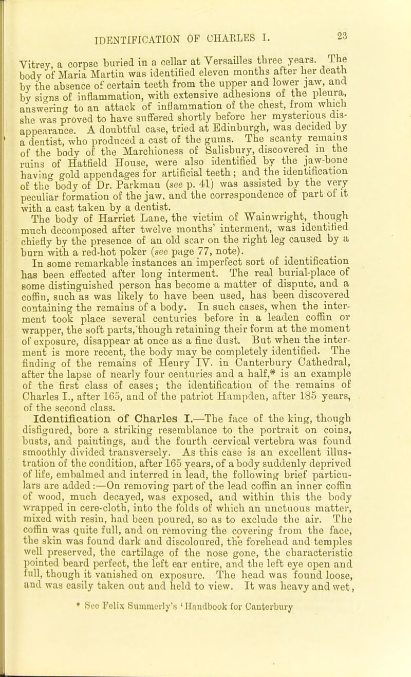 IDENTIFICATION OF CHAELES I. Vitrey, a corpse buried in a cellar at Versailles three years. The body of Maria Martia was identified eleven months after her death by the absence of certain teeth from the upper and lower jaw, and by si^ns of inflammation, with extensive adhesions of the pleura, answerino' to an attack of inflammation of the chest, from which she was proved to have suffered shortly before her mysterious dis- appearance. A doubtful case, tried at Edinburgh, was decided by a dentist, who produced a cast of the gums. The scanty remains of the body of the Marchioness of Salisbury, discovered in the ruins of Hatfield House, were also identified by the jaw-bone having gold appendages for artificial teeth; and the identification of tbe°body of Dr. Parkman (see p. 41) was assisted by the very peculiar formation of the jaw, and the correspondence of part of it with a cast taken by a dentist. The body of Harriet Lane, the victim of Wainwright, though much decomposed after twelve mouths' interment, was identified chiefly by the presence of an old scar on the right leg caused by a burn with a red-hot poker (see page 77, note). In some remarkable instances an imperfect sort of identification has been eS'ected after long interment. The real burial-place of Bome distinguished person has become a matter of dispute, and a cofBn, such as was likely to have been used, has been discovered containing the remains of a body. In such cases, when the inter- ment took place several centuries before in a leaden coffin or wrapper, the soft parts.'though retaining their form at the moment of exposure, disappear at once as a fine dust. But when the inter- ment is more recent, the body may be completely identified. The finding of the remains of Heury IV. in Canterbury Cathedral, after the lapse of nearly four centuries and a half,* is an example of the first class of cases; the identification of the remains of Charles I., after 165, and of the patriot Hampden, after 185 years, of the second class. Identification of Charles I.—The face of the king, though disfigured, bore a striking resemblance to the portrait on coins, busts, and paintings, and the fourth cervical vertebra was found smoothly divided transversely. As this case is an excellent illus- tration of the condition, after 165 years, of a body suddenly deprived of life, embalmed and interred in lead, the following brief particu- lars are added:—On removing part of the lead coffin an inner coffin of wood, much decayed, was exposed, and within this the body wrapped in cere-cloth, into the folds of which an unctuous matter, mixed with resin, had been poured, so as to exclude the air. The coffin was quite full, and on removing the covering from the face, the skin was found dark and discoloured, the forehead and temples well preserved, the cartilage of the nose gone, the characteristic pointed beard perfect, the left ear entire, and the left eye open and full, though it vanished on exposure. The head was found loose, and was easily taken out aud held to view. It was heavy and wet, ♦ Seo Felix Sumraerly's ' Handbook for Cnnterbury