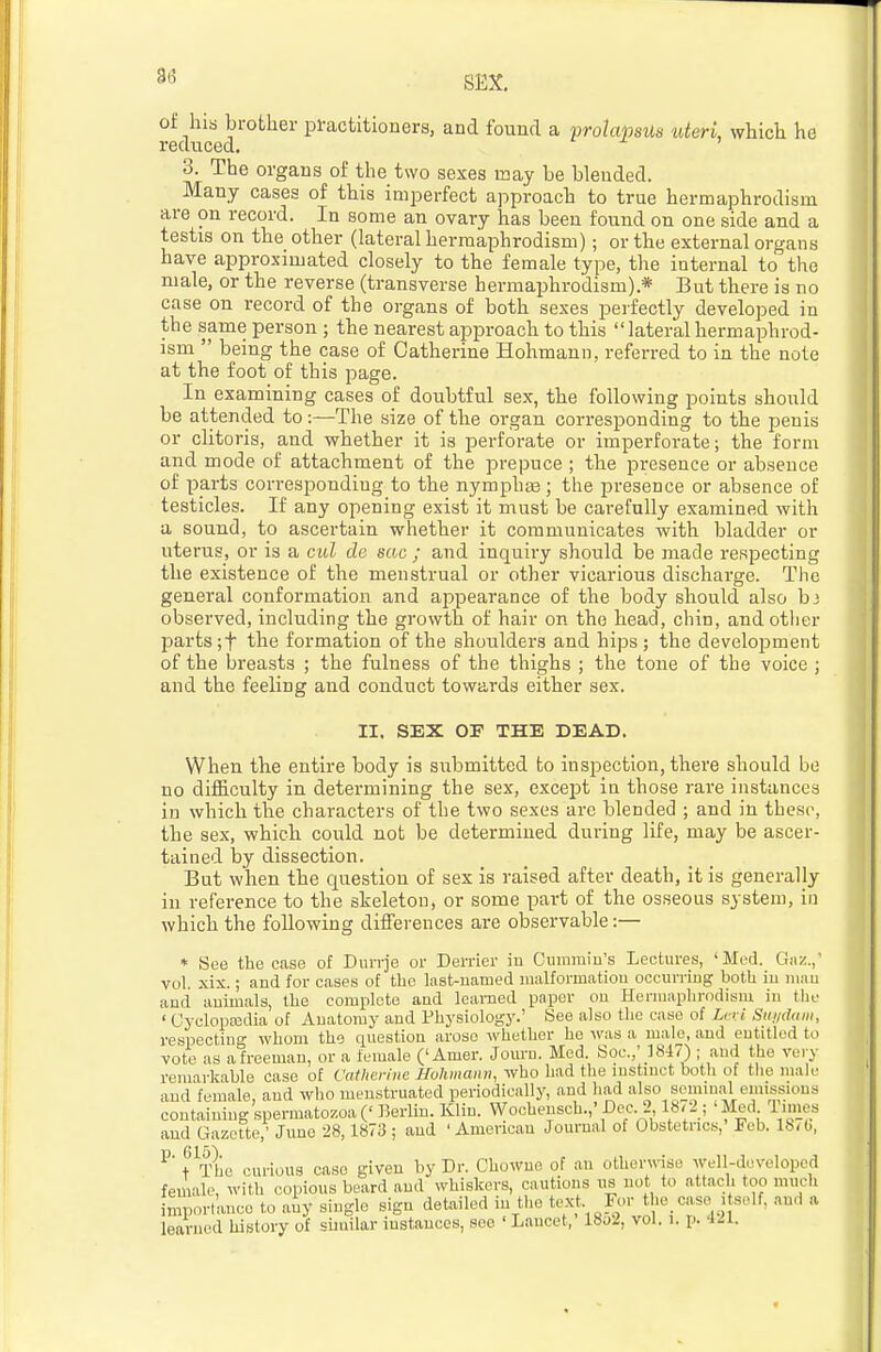 3(3 of his brother practitioners, and found a prolapsus uteri, which he reduced. 3. The organs of the two sexes G3ay be blended. Many cases of this imperfect approach to true hermaphrodism are on record. In some an ovary has been found on one side and a testis on the other (lateral hermaphrodism); or the external organs have approximated closely to the female type, the internal to the male, or the reverse (transverse hermaphrodism).* But there is no case on record of the organs of both sexes perfectly developed in the same person ; the nearest approach to this lateralhermaphrod- ism  being the case of Catherine Hohmann, referred to in the note at the foot of this page. In examining cases of doubtful sex, the following points should be attended to:—The size of the organ corresponding to the penis or clitoris, and whether it is perforate or imperforate; the form and mode of attachment of the prepuce ; the presence or absence of parts corresponding to the nymphas; the presence or absence of testicles. If any opening exist it must be carefully examined with a sound, to ascertain whether it communicates with bladder or uterus, or is a cul de sac ; and inquiry should be made respecting the existence of the menstrual or other vicarious discharge. The general conformation and appearance of the body should also hi observed, including the growth of hair on the head, chin, and other parts;t the formation of the shoulders and hips; the development of the breasts ; the fulness of the thighs ; the tone of the voice ; and the feeling and conduct towards either sex. II. SEX OF THE DEAD. When the entire body is submitted to inspection, there should be no difficulty in determining the sex, except in those rare instances in which the characters of the two sexes are blended ; and in these, the sex, which could not be determined during life, may be ascer- tained by dissection. But when the question of sex is raised after death, it is generally in reference to the skeleton, or some part of the osseous system, in which the following differences are observable:— * See the case of Diirrje or Derrier iu Cummin's Lectures, 'Med. Gaz.,' vol. xix.; and for cases of the last-named malformation occurring both iu niiiu and animals, the complete and learned paper on Hermaphrodism iu the ' Oycloptedia of Anatomy and Fhysiologj'.' See also the case of Levi Suiiddiii, respecting whom the question arose ivhether he was a male, and entitled to vote as a freeman, or a female ('Amer. Jouru. Med. Soc.,' 18-17) ; .and the very remarkable case of Catherine Hohmann, who had the instinct both of the male and female, and who menstruated periodically, and had also seminal emissions containing spermatozoa (' Berlin. Klin. Wocheusch.,' De_c. 2 18*2; 'Med limes and Gazette,' June 28,1873 ; and 'American Journal of Obstetrics,' Feb. 18/0, t'^I'he curious case given by Dr. Chowne of an otherwise well-developed female, with copious beard and whiskers, cautions us uot to attach too much imp.n-lance to aiy single sign detailed in the text For the_case_ itself, au,l a learned history of suuilar instances, sec ' Lancet, 18o2, vol. i. p. ill.