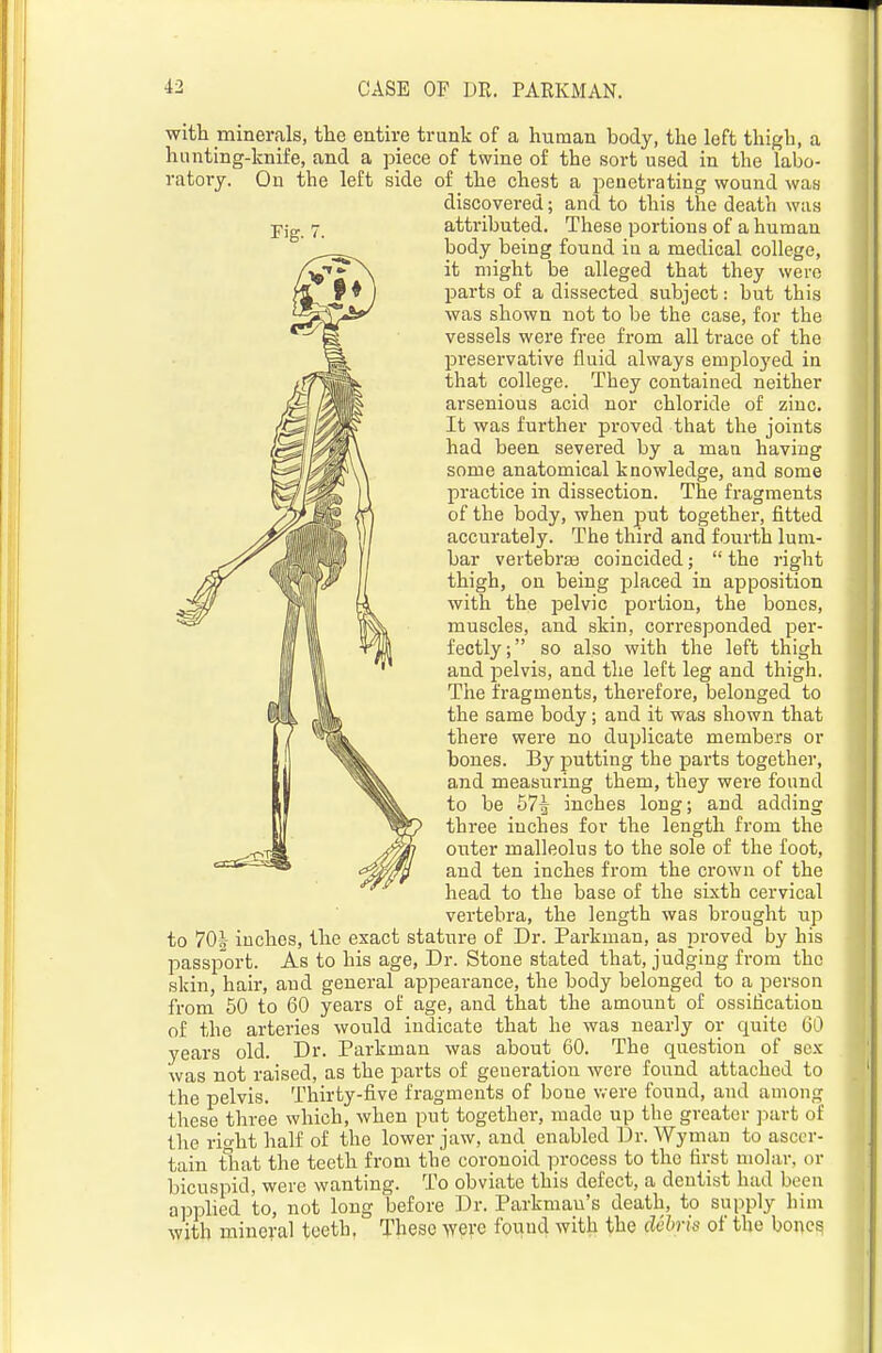 witli minerals, tlie entire trunk of a human body, the left thigh, a hunting-knife, and a piece of twine of the sort used in the labo- ratory. Ou the left side of the chest a penetrating wound was discovered; and to this the death was attributed. These portions of a human body being found in a medical college, it might be alleged that they were parts of a dissected subject: but this was shown not to be the case, for the vessels were free from all trace of the preservative fluid always employed in that college. They contained neither arsenious acid nor chloride of zinc. It was further proved that the joints had been severed by a man having some anatomical knowledge, and some practice in dissection. The fragments of the body, when put together, fitted accurately. The third and fourth lum- bar vertebrae coincided;  the right thigh, on being placed in apposition with the iDclvic portion, the bones, muscles, and skin, corresponded per- fectly; so also with the left thigh and pelvis, and the left leg and thigh. The fragments, therefore, belonged to the same body; and it was shown that there were no duplicate members or bones. By putting the parts together, and measuring them, they were found to be 57^ inches long; and adding three inches for the length from the outer malleolus to the sole of the foot, and ten inches from the crown of the head to the base of the sixth cervical vertebra, the length was brought up to 701 inches, the exact stature of Dr. Parkman, as proved by his passport. As to his age. Dr. Stone stated that, judging from the skin, hair, and general appearance, the body belonged to a person from 50 to 60 years of age, and that the amount of ossification of the arteries would indicate that he was nearly or quite 60 years old. Dr. Parkman was about 60. The question of sex was not raised, as the parts of generation were found attached to the pelvis. Thirty-five fragments of bone were found, and among these three which, when put together, made up the greater ]>art of the rio-ht half of the lower jaw, and enabled Dr. Wyinan to ascer- tain tliat the teeth from the coronoid process to the first molar, or bicuspid, were wanting. To obviate this defect, a dentist had been applied to, not long before Dr. Parkmau's death, to supply him with mineral toeth, These were fouud with the debris of the bones