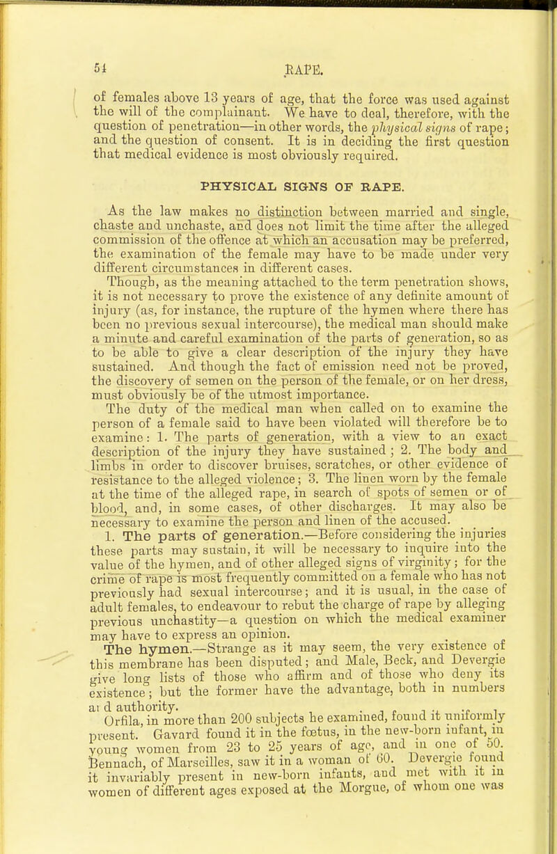 of females above 13 years of age, that the force was used against the will of the complainant. We have to deal, therefore, with the question of penetration—in other words, the pMjsical sir/ns of rape; and the question of consent. It is in deciding the first question that medical evidence is most obviously required. PHYSICAL SIGNS OF RAPE. As the law makes no distinction between married and single, chaste and unchaste, and does not limit the time after the alleged commission of the oflence at which an accusation may be preferred, the examination of the female may have to be made under very different circumstances in different cases. Though, as the meaning attached to the term penetration shows, it is not necessary to prove the existence of any definite amount of injury (as, for instance, the mptui-e of the hymen where there has been no previous sexual intercourse), the medical man should make a minute and careful examination of the parts of generation, so as to be able to give a clear description of the injury they have sustained. And though the fact of emission need not be proved, the discovery of semen on the person of tlie female, or on her dress, must obviously be of the ^^tmost importance. The duty of the medical man when called on to examine the person of a female said to have been violated will therefore be to examine: 1. The parts of generation, with a view to an exact description of the injury they have sustained ; 2. The body and Ifmbs in order to discover bruises, scratches, or other evidence of resistance to the alleged violence; 3. The linen worn by the female at the time of the alleged rape, in search of spots of semen or of blood, and, in some cases, of other discharges. It may also be necessary to examine the person and linen of the accused. 1. The parts of generation.—Before considering the injuries these parts may sustain, it will be necessary to inquire into the value of the hymen, and of other alleged signs of virginity; for the crime of rape is most frequently committed on a female who has not previously had sexual intercourse; and it is usual, in the case of adult females, to endeavour to rebut the charge of rape by alleging previous unchastity—a question on which the medical examiner may have to express an opinion. The hymen.—Strange as it may seem, the very existence of this membrane has been disputed; and Male, Beck, and Devergie give lont^ lists of those who affirm and of those who deny its existence; but the former have the advantage, both in numbers ai d authority. , . , p i •. t i Orfila in more than 200 subjects he examined, found it uniiormly present.' Gavard found it in the foetus, in the new-born infant, in young women from 23 to 25 years of age, and in one of oO. teennach, of Marseilles, saw it in a woman ot bO. Devergie found it invariably present in new-born infants, and met with it in women of different ages exposed at the Morgue, of whom one was